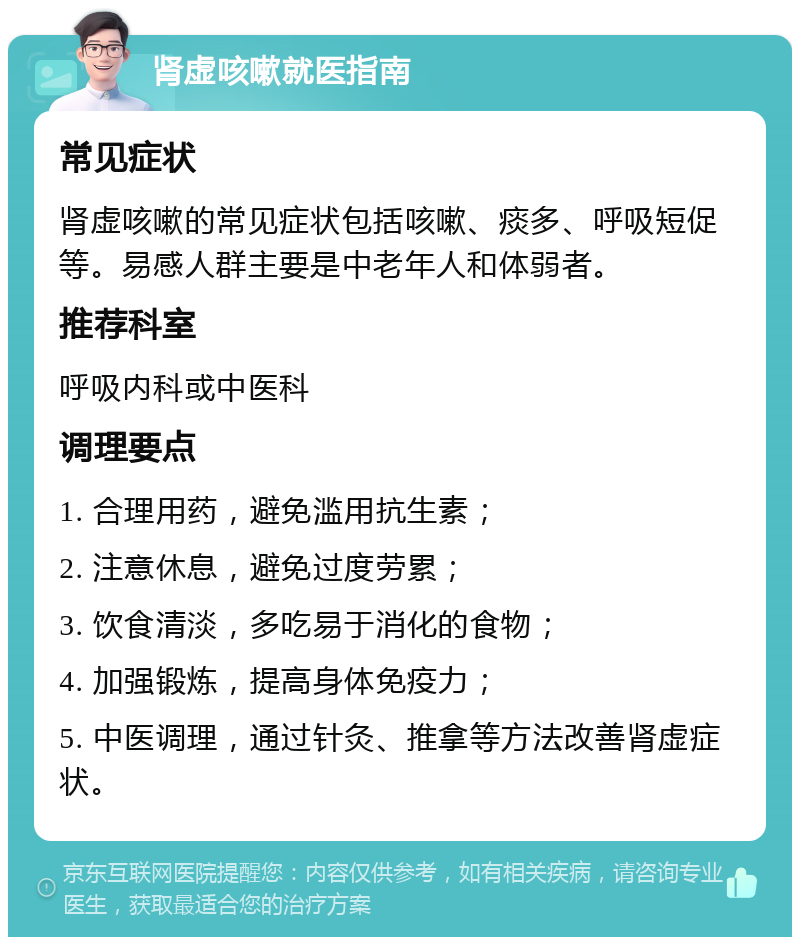 肾虚咳嗽就医指南 常见症状 肾虚咳嗽的常见症状包括咳嗽、痰多、呼吸短促等。易感人群主要是中老年人和体弱者。 推荐科室 呼吸内科或中医科 调理要点 1. 合理用药，避免滥用抗生素； 2. 注意休息，避免过度劳累； 3. 饮食清淡，多吃易于消化的食物； 4. 加强锻炼，提高身体免疫力； 5. 中医调理，通过针灸、推拿等方法改善肾虚症状。