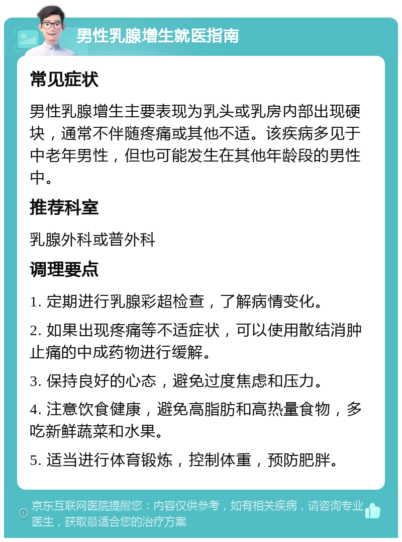 男性乳腺增生就医指南 常见症状 男性乳腺增生主要表现为乳头或乳房内部出现硬块，通常不伴随疼痛或其他不适。该疾病多见于中老年男性，但也可能发生在其他年龄段的男性中。 推荐科室 乳腺外科或普外科 调理要点 1. 定期进行乳腺彩超检查，了解病情变化。 2. 如果出现疼痛等不适症状，可以使用散结消肿止痛的中成药物进行缓解。 3. 保持良好的心态，避免过度焦虑和压力。 4. 注意饮食健康，避免高脂肪和高热量食物，多吃新鲜蔬菜和水果。 5. 适当进行体育锻炼，控制体重，预防肥胖。