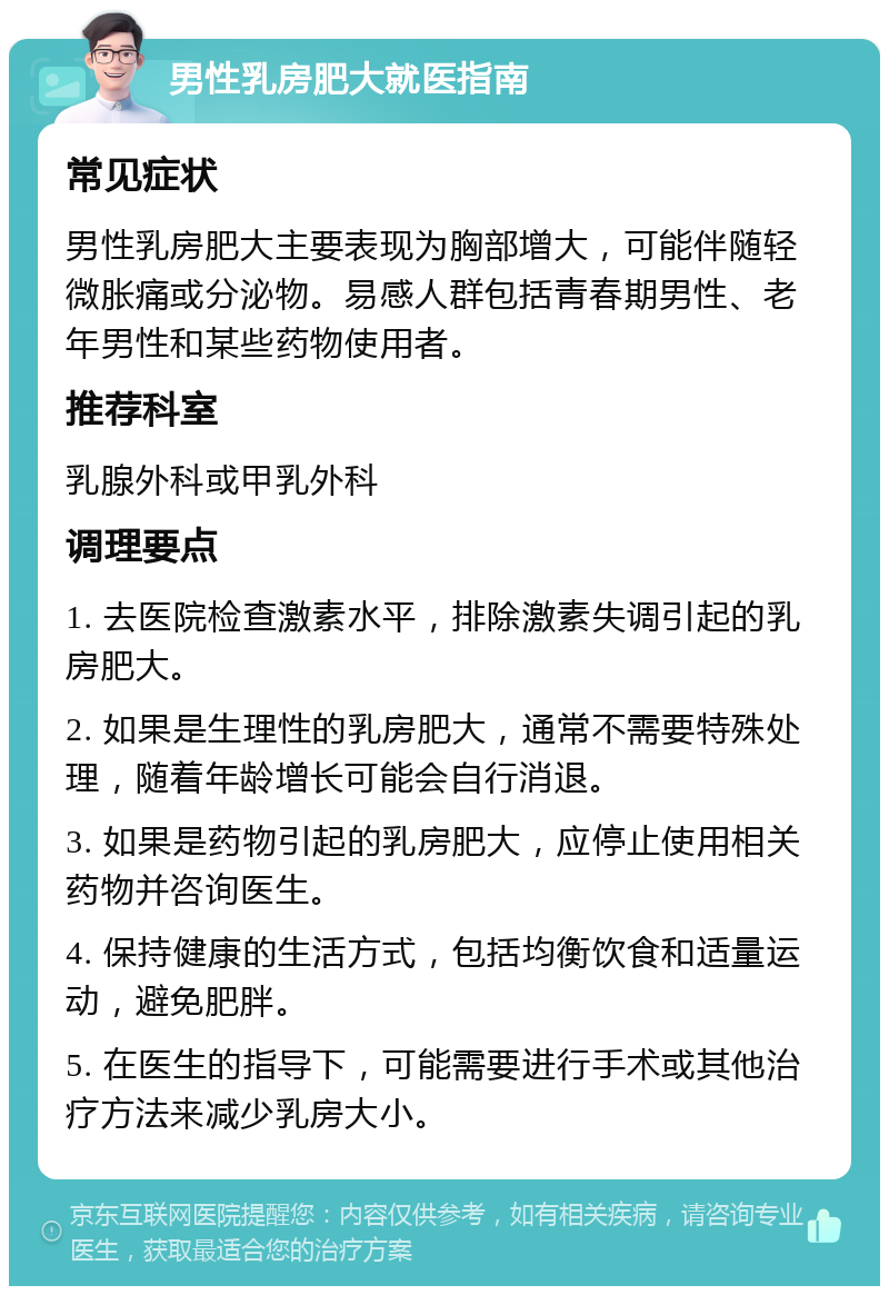 男性乳房肥大就医指南 常见症状 男性乳房肥大主要表现为胸部增大，可能伴随轻微胀痛或分泌物。易感人群包括青春期男性、老年男性和某些药物使用者。 推荐科室 乳腺外科或甲乳外科 调理要点 1. 去医院检查激素水平，排除激素失调引起的乳房肥大。 2. 如果是生理性的乳房肥大，通常不需要特殊处理，随着年龄增长可能会自行消退。 3. 如果是药物引起的乳房肥大，应停止使用相关药物并咨询医生。 4. 保持健康的生活方式，包括均衡饮食和适量运动，避免肥胖。 5. 在医生的指导下，可能需要进行手术或其他治疗方法来减少乳房大小。