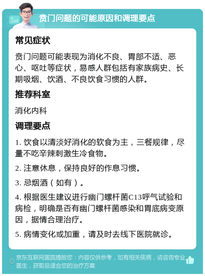 贲门问题的可能原因和调理要点 常见症状 贲门问题可能表现为消化不良、胃部不适、恶心、呕吐等症状，易感人群包括有家族病史、长期吸烟、饮酒、不良饮食习惯的人群。 推荐科室 消化内科 调理要点 1. 饮食以清淡好消化的软食为主，三餐规律，尽量不吃辛辣刺激生冷食物。 2. 注意休息，保持良好的作息习惯。 3. 忌烟酒（如有）。 4. 根据医生建议进行幽门螺杆菌C13呼气试验和病检，明确是否有幽门螺杆菌感染和胃底病变原因，据情合理治疗。 5. 病情变化或加重，请及时去线下医院就诊。