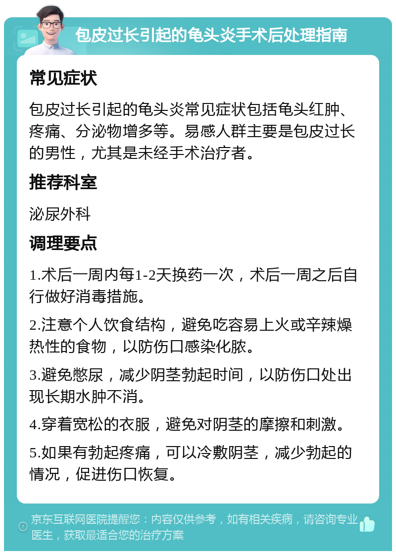 包皮过长引起的龟头炎手术后处理指南 常见症状 包皮过长引起的龟头炎常见症状包括龟头红肿、疼痛、分泌物增多等。易感人群主要是包皮过长的男性，尤其是未经手术治疗者。 推荐科室 泌尿外科 调理要点 1.术后一周内每1-2天换药一次，术后一周之后自行做好消毒措施。 2.注意个人饮食结构，避免吃容易上火或辛辣燥热性的食物，以防伤口感染化脓。 3.避免憋尿，减少阴茎勃起时间，以防伤口处出现长期水肿不消。 4.穿着宽松的衣服，避免对阴茎的摩擦和刺激。 5.如果有勃起疼痛，可以冷敷阴茎，减少勃起的情况，促进伤口恢复。