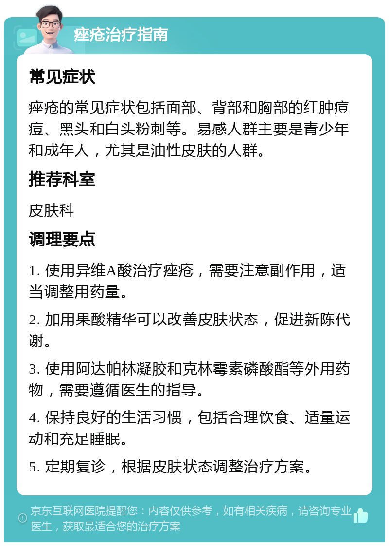 痤疮治疗指南 常见症状 痤疮的常见症状包括面部、背部和胸部的红肿痘痘、黑头和白头粉刺等。易感人群主要是青少年和成年人，尤其是油性皮肤的人群。 推荐科室 皮肤科 调理要点 1. 使用异维A酸治疗痤疮，需要注意副作用，适当调整用药量。 2. 加用果酸精华可以改善皮肤状态，促进新陈代谢。 3. 使用阿达帕林凝胶和克林霉素磷酸酯等外用药物，需要遵循医生的指导。 4. 保持良好的生活习惯，包括合理饮食、适量运动和充足睡眠。 5. 定期复诊，根据皮肤状态调整治疗方案。