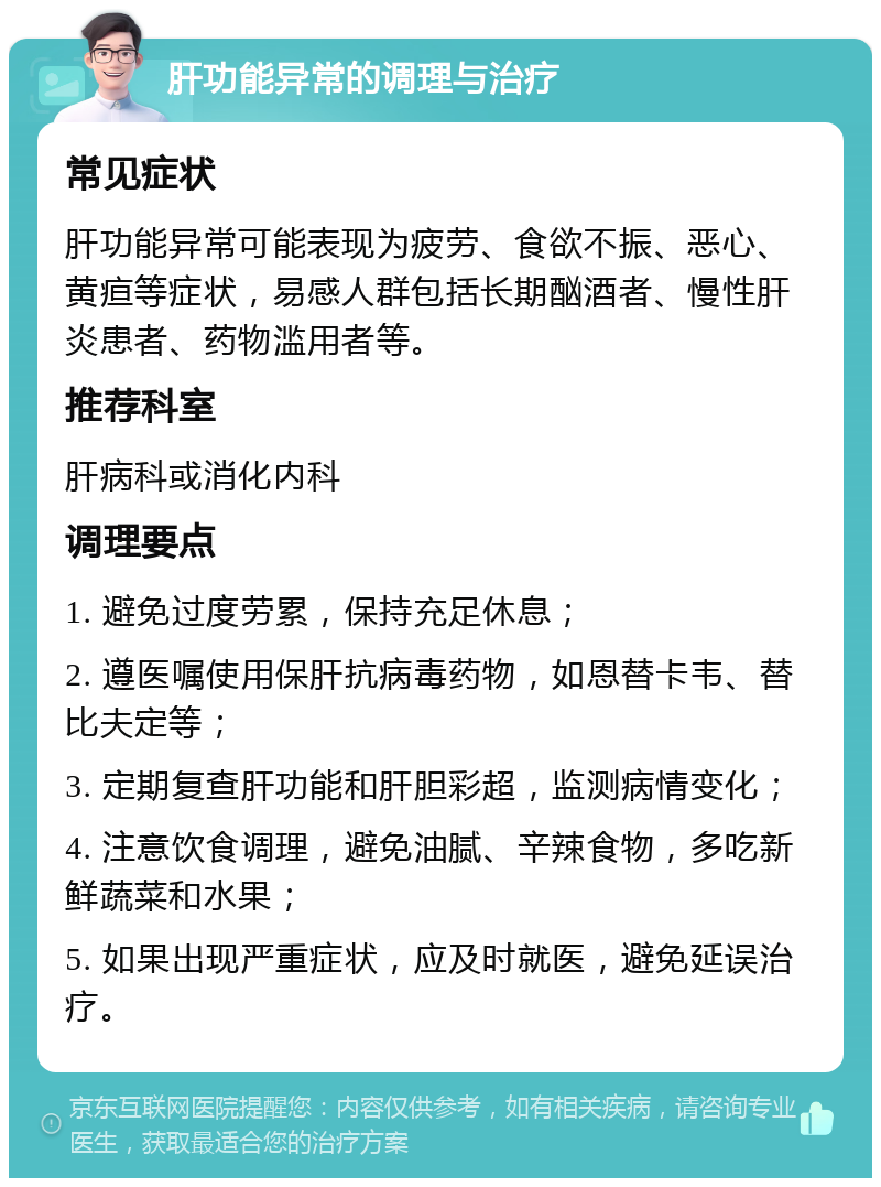 肝功能异常的调理与治疗 常见症状 肝功能异常可能表现为疲劳、食欲不振、恶心、黄疸等症状，易感人群包括长期酗酒者、慢性肝炎患者、药物滥用者等。 推荐科室 肝病科或消化内科 调理要点 1. 避免过度劳累，保持充足休息； 2. 遵医嘱使用保肝抗病毒药物，如恩替卡韦、替比夫定等； 3. 定期复查肝功能和肝胆彩超，监测病情变化； 4. 注意饮食调理，避免油腻、辛辣食物，多吃新鲜蔬菜和水果； 5. 如果出现严重症状，应及时就医，避免延误治疗。