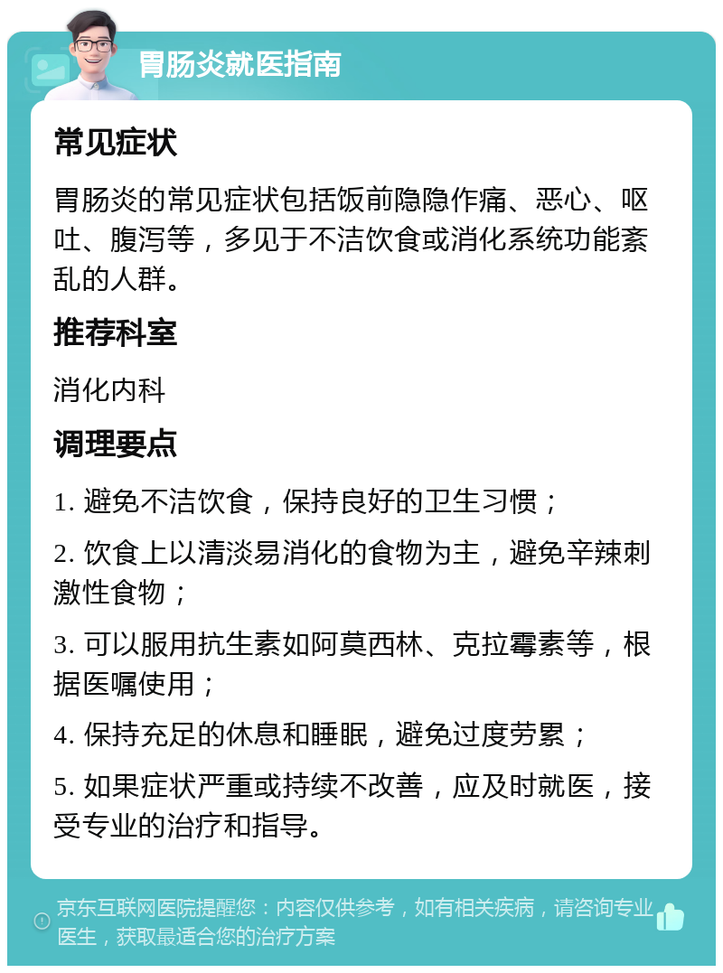 胃肠炎就医指南 常见症状 胃肠炎的常见症状包括饭前隐隐作痛、恶心、呕吐、腹泻等，多见于不洁饮食或消化系统功能紊乱的人群。 推荐科室 消化内科 调理要点 1. 避免不洁饮食，保持良好的卫生习惯； 2. 饮食上以清淡易消化的食物为主，避免辛辣刺激性食物； 3. 可以服用抗生素如阿莫西林、克拉霉素等，根据医嘱使用； 4. 保持充足的休息和睡眠，避免过度劳累； 5. 如果症状严重或持续不改善，应及时就医，接受专业的治疗和指导。