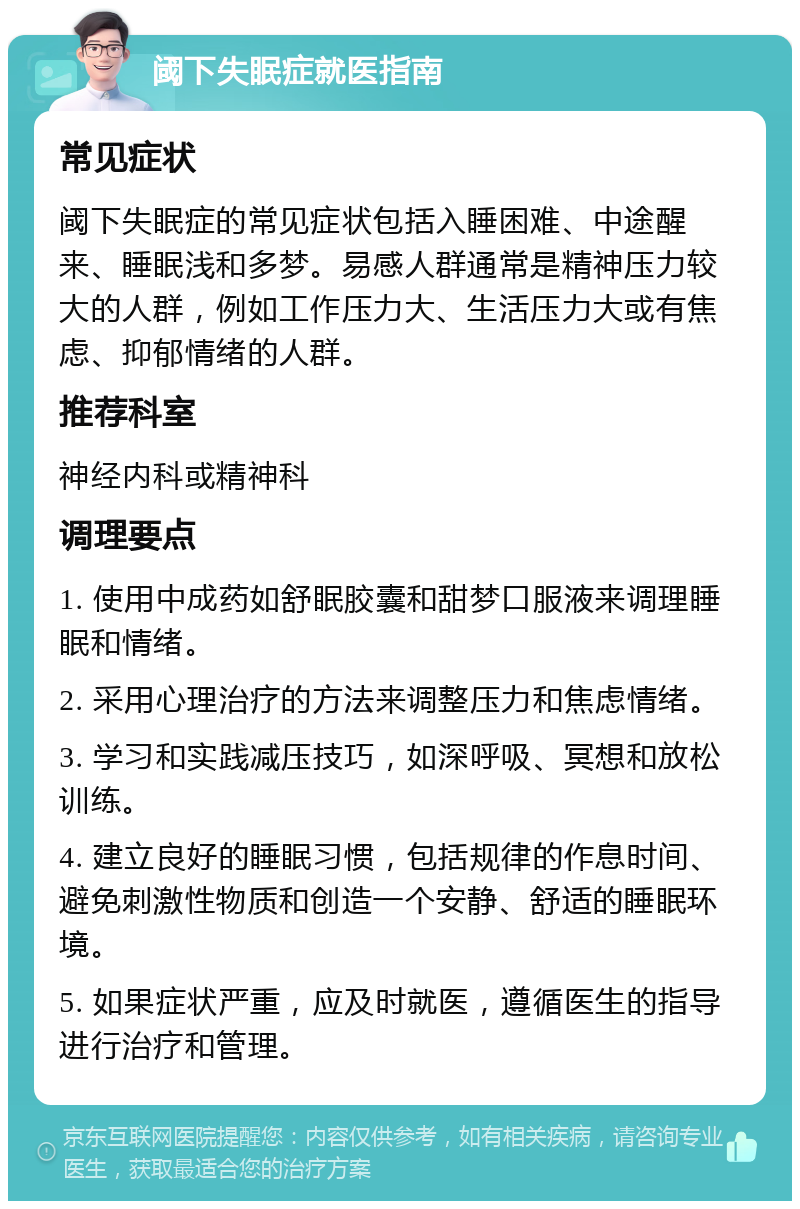 阈下失眠症就医指南 常见症状 阈下失眠症的常见症状包括入睡困难、中途醒来、睡眠浅和多梦。易感人群通常是精神压力较大的人群，例如工作压力大、生活压力大或有焦虑、抑郁情绪的人群。 推荐科室 神经内科或精神科 调理要点 1. 使用中成药如舒眠胶囊和甜梦口服液来调理睡眠和情绪。 2. 采用心理治疗的方法来调整压力和焦虑情绪。 3. 学习和实践减压技巧，如深呼吸、冥想和放松训练。 4. 建立良好的睡眠习惯，包括规律的作息时间、避免刺激性物质和创造一个安静、舒适的睡眠环境。 5. 如果症状严重，应及时就医，遵循医生的指导进行治疗和管理。