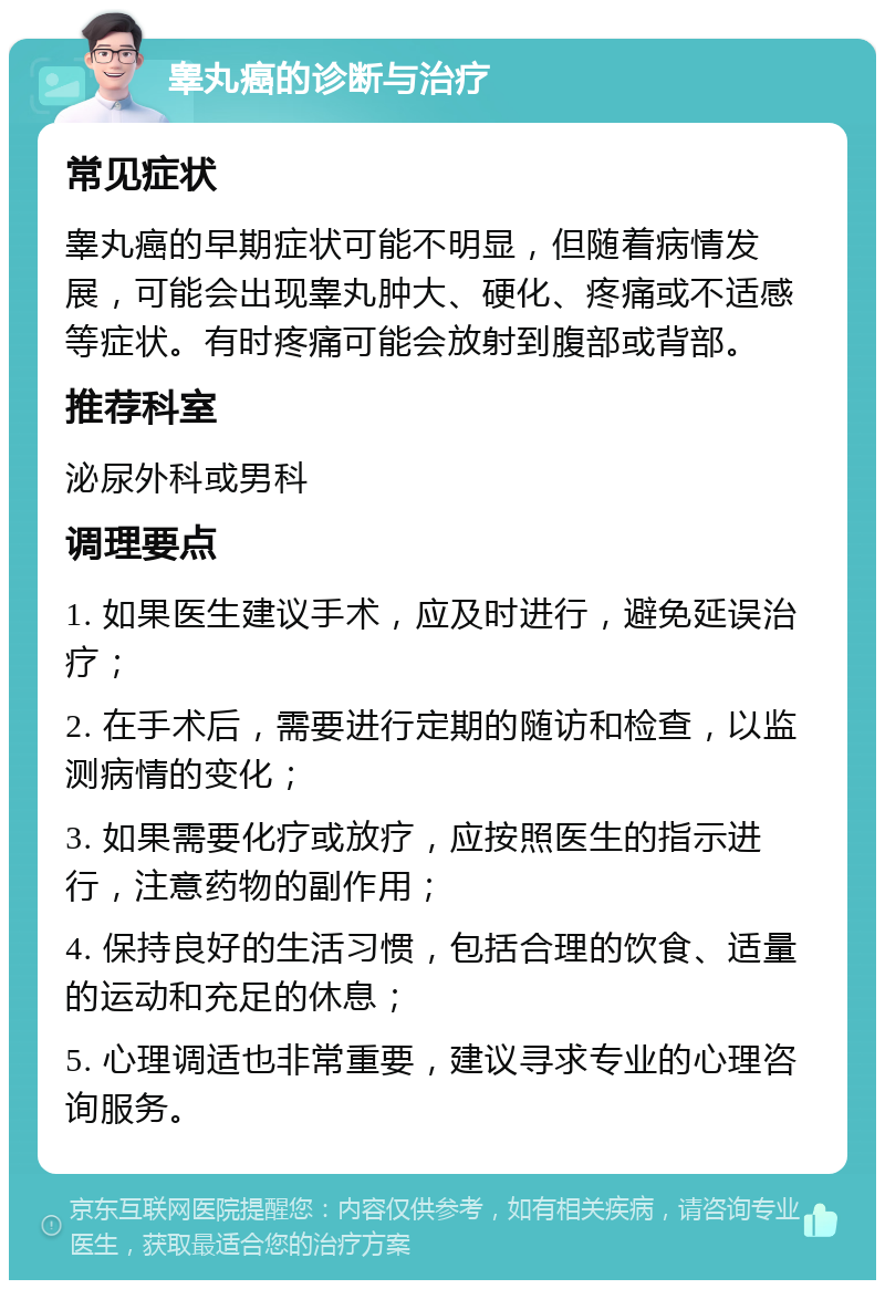 睾丸癌的诊断与治疗 常见症状 睾丸癌的早期症状可能不明显，但随着病情发展，可能会出现睾丸肿大、硬化、疼痛或不适感等症状。有时疼痛可能会放射到腹部或背部。 推荐科室 泌尿外科或男科 调理要点 1. 如果医生建议手术，应及时进行，避免延误治疗； 2. 在手术后，需要进行定期的随访和检查，以监测病情的变化； 3. 如果需要化疗或放疗，应按照医生的指示进行，注意药物的副作用； 4. 保持良好的生活习惯，包括合理的饮食、适量的运动和充足的休息； 5. 心理调适也非常重要，建议寻求专业的心理咨询服务。