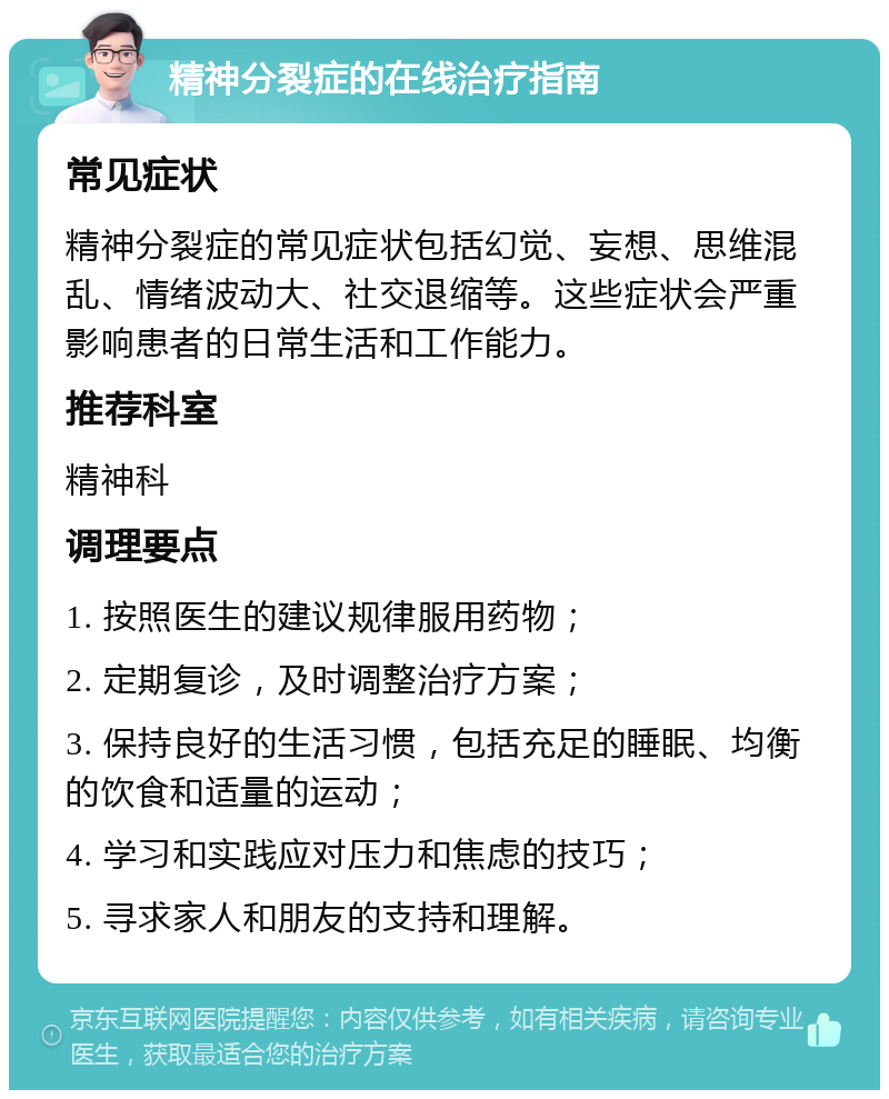 精神分裂症的在线治疗指南 常见症状 精神分裂症的常见症状包括幻觉、妄想、思维混乱、情绪波动大、社交退缩等。这些症状会严重影响患者的日常生活和工作能力。 推荐科室 精神科 调理要点 1. 按照医生的建议规律服用药物； 2. 定期复诊，及时调整治疗方案； 3. 保持良好的生活习惯，包括充足的睡眠、均衡的饮食和适量的运动； 4. 学习和实践应对压力和焦虑的技巧； 5. 寻求家人和朋友的支持和理解。