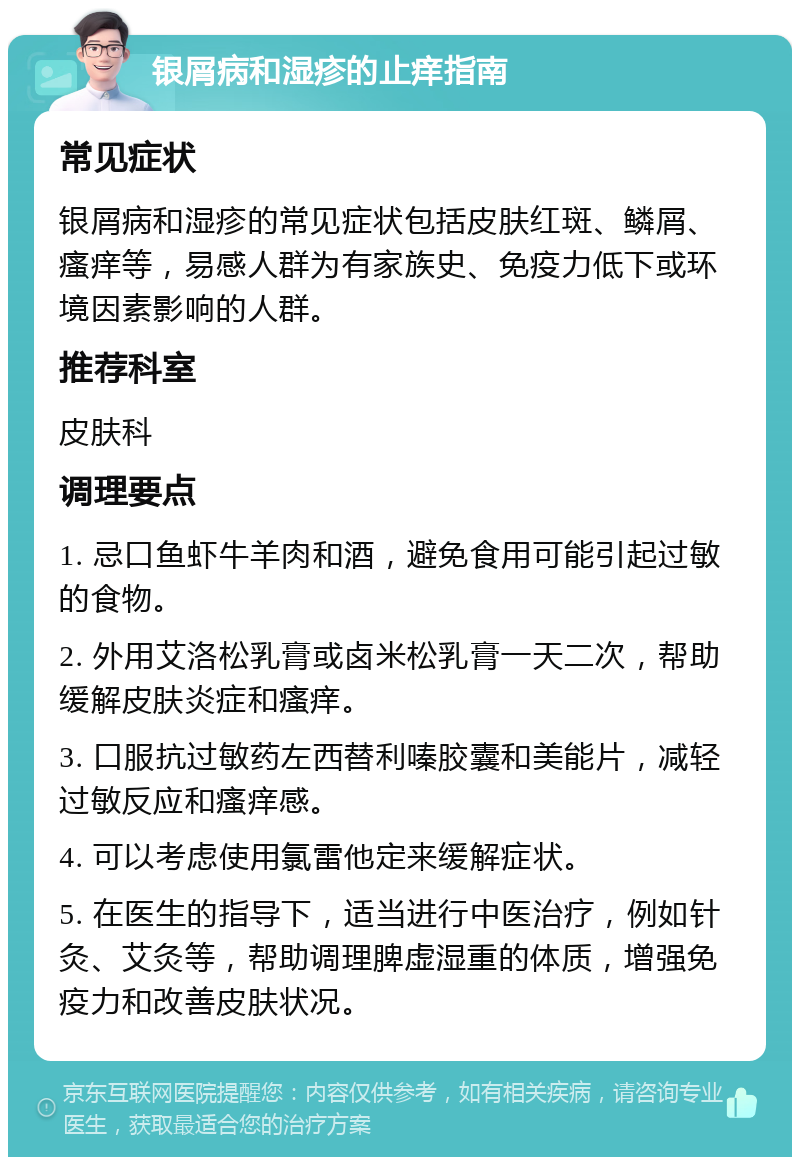 银屑病和湿疹的止痒指南 常见症状 银屑病和湿疹的常见症状包括皮肤红斑、鳞屑、瘙痒等，易感人群为有家族史、免疫力低下或环境因素影响的人群。 推荐科室 皮肤科 调理要点 1. 忌口鱼虾牛羊肉和酒，避免食用可能引起过敏的食物。 2. 外用艾洛松乳膏或卤米松乳膏一天二次，帮助缓解皮肤炎症和瘙痒。 3. 口服抗过敏药左西替利嗪胶囊和美能片，减轻过敏反应和瘙痒感。 4. 可以考虑使用氯雷他定来缓解症状。 5. 在医生的指导下，适当进行中医治疗，例如针灸、艾灸等，帮助调理脾虚湿重的体质，增强免疫力和改善皮肤状况。