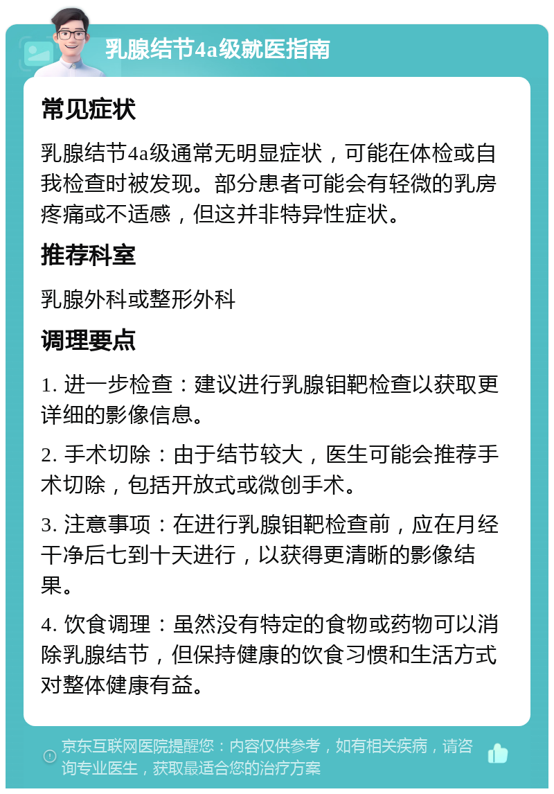 乳腺结节4a级就医指南 常见症状 乳腺结节4a级通常无明显症状，可能在体检或自我检查时被发现。部分患者可能会有轻微的乳房疼痛或不适感，但这并非特异性症状。 推荐科室 乳腺外科或整形外科 调理要点 1. 进一步检查：建议进行乳腺钼靶检查以获取更详细的影像信息。 2. 手术切除：由于结节较大，医生可能会推荐手术切除，包括开放式或微创手术。 3. 注意事项：在进行乳腺钼靶检查前，应在月经干净后七到十天进行，以获得更清晰的影像结果。 4. 饮食调理：虽然没有特定的食物或药物可以消除乳腺结节，但保持健康的饮食习惯和生活方式对整体健康有益。