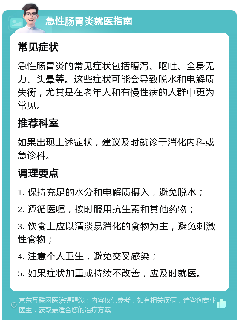 急性肠胃炎就医指南 常见症状 急性肠胃炎的常见症状包括腹泻、呕吐、全身无力、头晕等。这些症状可能会导致脱水和电解质失衡，尤其是在老年人和有慢性病的人群中更为常见。 推荐科室 如果出现上述症状，建议及时就诊于消化内科或急诊科。 调理要点 1. 保持充足的水分和电解质摄入，避免脱水； 2. 遵循医嘱，按时服用抗生素和其他药物； 3. 饮食上应以清淡易消化的食物为主，避免刺激性食物； 4. 注意个人卫生，避免交叉感染； 5. 如果症状加重或持续不改善，应及时就医。