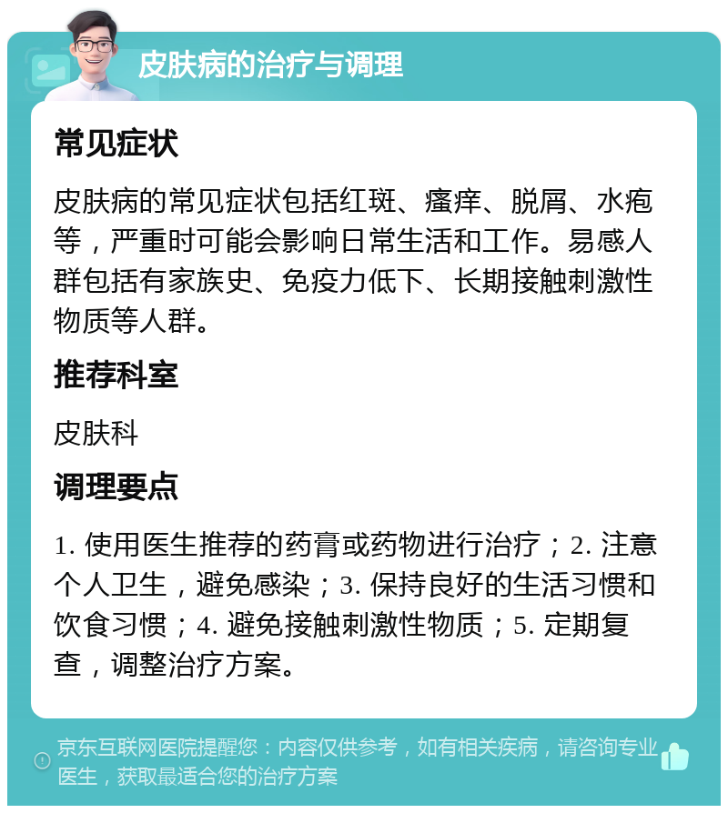 皮肤病的治疗与调理 常见症状 皮肤病的常见症状包括红斑、瘙痒、脱屑、水疱等，严重时可能会影响日常生活和工作。易感人群包括有家族史、免疫力低下、长期接触刺激性物质等人群。 推荐科室 皮肤科 调理要点 1. 使用医生推荐的药膏或药物进行治疗；2. 注意个人卫生，避免感染；3. 保持良好的生活习惯和饮食习惯；4. 避免接触刺激性物质；5. 定期复查，调整治疗方案。