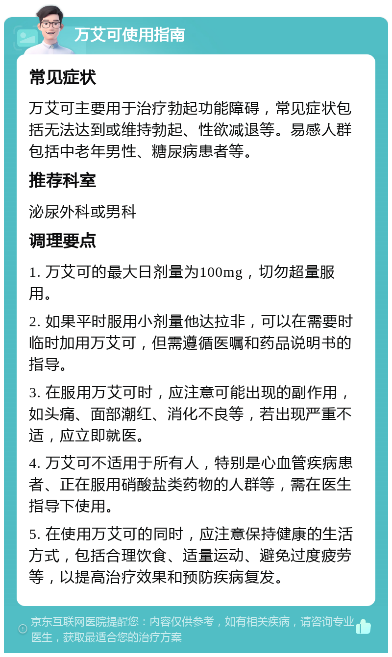 万艾可使用指南 常见症状 万艾可主要用于治疗勃起功能障碍，常见症状包括无法达到或维持勃起、性欲减退等。易感人群包括中老年男性、糖尿病患者等。 推荐科室 泌尿外科或男科 调理要点 1. 万艾可的最大日剂量为100mg，切勿超量服用。 2. 如果平时服用小剂量他达拉非，可以在需要时临时加用万艾可，但需遵循医嘱和药品说明书的指导。 3. 在服用万艾可时，应注意可能出现的副作用，如头痛、面部潮红、消化不良等，若出现严重不适，应立即就医。 4. 万艾可不适用于所有人，特别是心血管疾病患者、正在服用硝酸盐类药物的人群等，需在医生指导下使用。 5. 在使用万艾可的同时，应注意保持健康的生活方式，包括合理饮食、适量运动、避免过度疲劳等，以提高治疗效果和预防疾病复发。