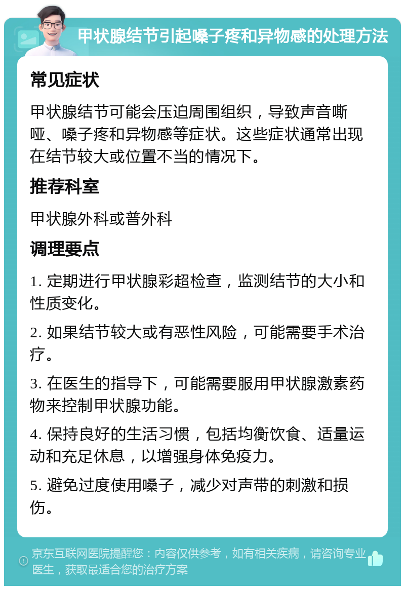 甲状腺结节引起嗓子疼和异物感的处理方法 常见症状 甲状腺结节可能会压迫周围组织，导致声音嘶哑、嗓子疼和异物感等症状。这些症状通常出现在结节较大或位置不当的情况下。 推荐科室 甲状腺外科或普外科 调理要点 1. 定期进行甲状腺彩超检查，监测结节的大小和性质变化。 2. 如果结节较大或有恶性风险，可能需要手术治疗。 3. 在医生的指导下，可能需要服用甲状腺激素药物来控制甲状腺功能。 4. 保持良好的生活习惯，包括均衡饮食、适量运动和充足休息，以增强身体免疫力。 5. 避免过度使用嗓子，减少对声带的刺激和损伤。