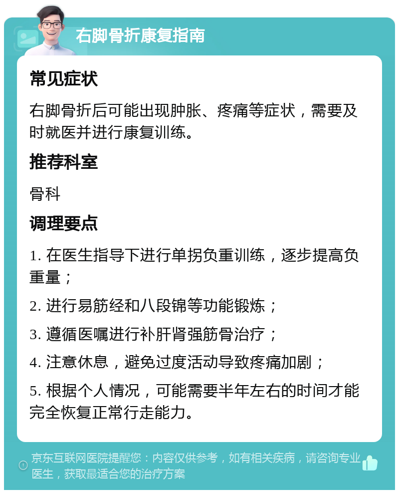 右脚骨折康复指南 常见症状 右脚骨折后可能出现肿胀、疼痛等症状，需要及时就医并进行康复训练。 推荐科室 骨科 调理要点 1. 在医生指导下进行单拐负重训练，逐步提高负重量； 2. 进行易筋经和八段锦等功能锻炼； 3. 遵循医嘱进行补肝肾强筋骨治疗； 4. 注意休息，避免过度活动导致疼痛加剧； 5. 根据个人情况，可能需要半年左右的时间才能完全恢复正常行走能力。