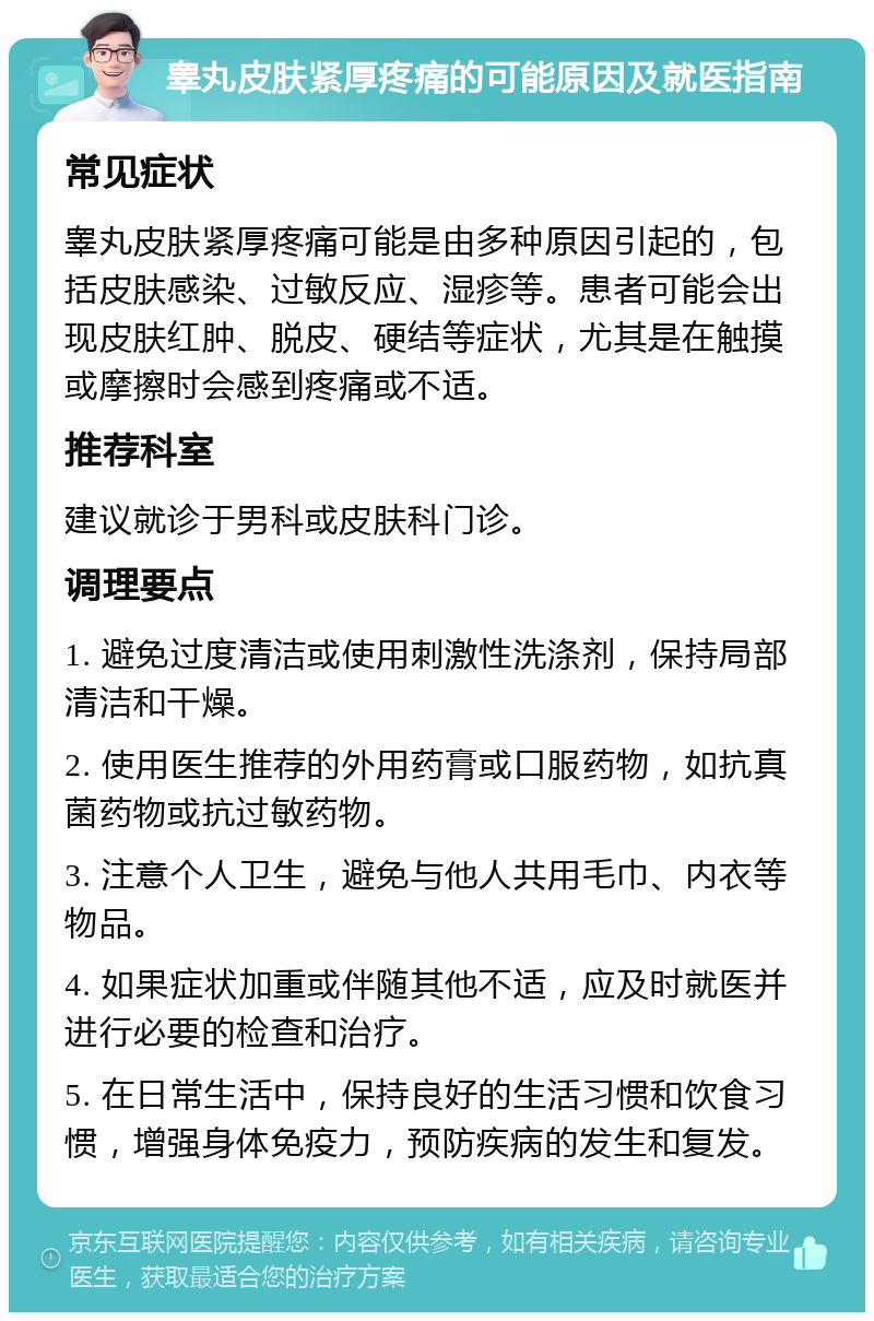 睾丸皮肤紧厚疼痛的可能原因及就医指南 常见症状 睾丸皮肤紧厚疼痛可能是由多种原因引起的，包括皮肤感染、过敏反应、湿疹等。患者可能会出现皮肤红肿、脱皮、硬结等症状，尤其是在触摸或摩擦时会感到疼痛或不适。 推荐科室 建议就诊于男科或皮肤科门诊。 调理要点 1. 避免过度清洁或使用刺激性洗涤剂，保持局部清洁和干燥。 2. 使用医生推荐的外用药膏或口服药物，如抗真菌药物或抗过敏药物。 3. 注意个人卫生，避免与他人共用毛巾、内衣等物品。 4. 如果症状加重或伴随其他不适，应及时就医并进行必要的检查和治疗。 5. 在日常生活中，保持良好的生活习惯和饮食习惯，增强身体免疫力，预防疾病的发生和复发。