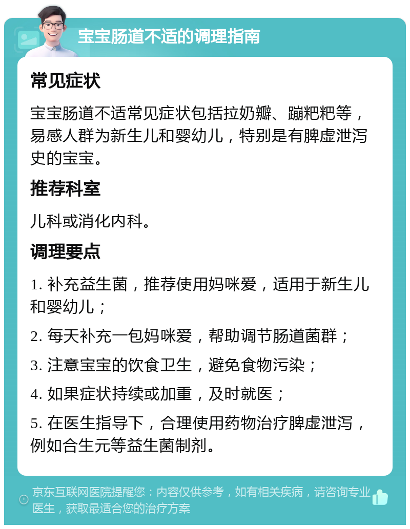 宝宝肠道不适的调理指南 常见症状 宝宝肠道不适常见症状包括拉奶瓣、蹦粑粑等，易感人群为新生儿和婴幼儿，特别是有脾虚泄泻史的宝宝。 推荐科室 儿科或消化内科。 调理要点 1. 补充益生菌，推荐使用妈咪爱，适用于新生儿和婴幼儿； 2. 每天补充一包妈咪爱，帮助调节肠道菌群； 3. 注意宝宝的饮食卫生，避免食物污染； 4. 如果症状持续或加重，及时就医； 5. 在医生指导下，合理使用药物治疗脾虚泄泻，例如合生元等益生菌制剂。