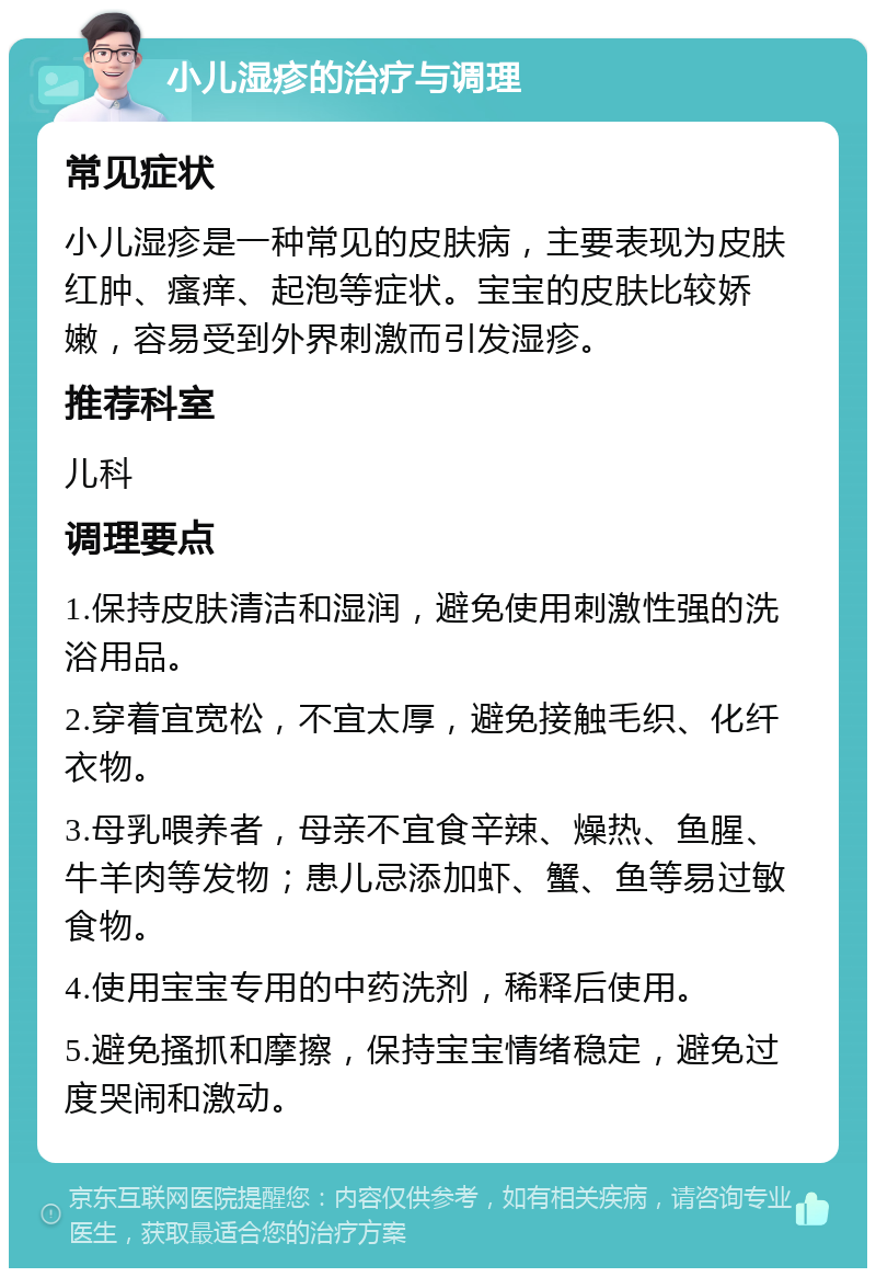 小儿湿疹的治疗与调理 常见症状 小儿湿疹是一种常见的皮肤病，主要表现为皮肤红肿、瘙痒、起泡等症状。宝宝的皮肤比较娇嫩，容易受到外界刺激而引发湿疹。 推荐科室 儿科 调理要点 1.保持皮肤清洁和湿润，避免使用刺激性强的洗浴用品。 2.穿着宜宽松，不宜太厚，避免接触毛织、化纤衣物。 3.母乳喂养者，母亲不宜食辛辣、燥热、鱼腥、牛羊肉等发物；患儿忌添加虾、蟹、鱼等易过敏食物。 4.使用宝宝专用的中药洗剂，稀释后使用。 5.避免搔抓和摩擦，保持宝宝情绪稳定，避免过度哭闹和激动。