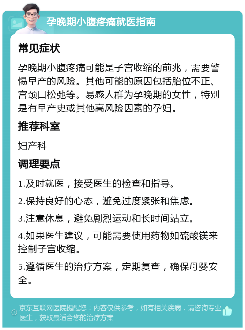 孕晚期小腹疼痛就医指南 常见症状 孕晚期小腹疼痛可能是子宫收缩的前兆，需要警惕早产的风险。其他可能的原因包括胎位不正、宫颈口松弛等。易感人群为孕晚期的女性，特别是有早产史或其他高风险因素的孕妇。 推荐科室 妇产科 调理要点 1.及时就医，接受医生的检查和指导。 2.保持良好的心态，避免过度紧张和焦虑。 3.注意休息，避免剧烈运动和长时间站立。 4.如果医生建议，可能需要使用药物如硫酸镁来控制子宫收缩。 5.遵循医生的治疗方案，定期复查，确保母婴安全。