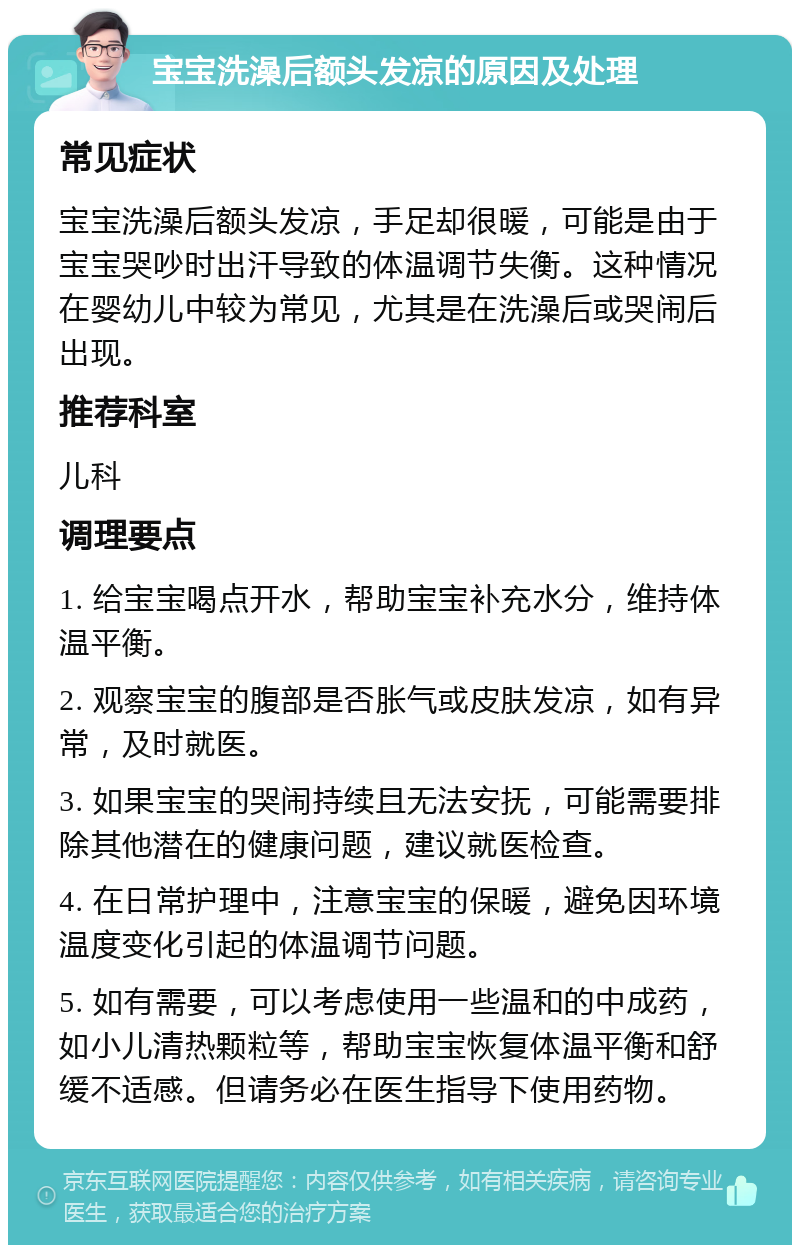 宝宝洗澡后额头发凉的原因及处理 常见症状 宝宝洗澡后额头发凉，手足却很暖，可能是由于宝宝哭吵时出汗导致的体温调节失衡。这种情况在婴幼儿中较为常见，尤其是在洗澡后或哭闹后出现。 推荐科室 儿科 调理要点 1. 给宝宝喝点开水，帮助宝宝补充水分，维持体温平衡。 2. 观察宝宝的腹部是否胀气或皮肤发凉，如有异常，及时就医。 3. 如果宝宝的哭闹持续且无法安抚，可能需要排除其他潜在的健康问题，建议就医检查。 4. 在日常护理中，注意宝宝的保暖，避免因环境温度变化引起的体温调节问题。 5. 如有需要，可以考虑使用一些温和的中成药，如小儿清热颗粒等，帮助宝宝恢复体温平衡和舒缓不适感。但请务必在医生指导下使用药物。