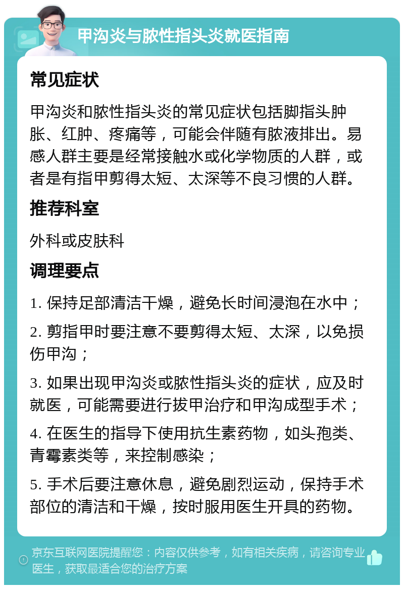 甲沟炎与脓性指头炎就医指南 常见症状 甲沟炎和脓性指头炎的常见症状包括脚指头肿胀、红肿、疼痛等，可能会伴随有脓液排出。易感人群主要是经常接触水或化学物质的人群，或者是有指甲剪得太短、太深等不良习惯的人群。 推荐科室 外科或皮肤科 调理要点 1. 保持足部清洁干燥，避免长时间浸泡在水中； 2. 剪指甲时要注意不要剪得太短、太深，以免损伤甲沟； 3. 如果出现甲沟炎或脓性指头炎的症状，应及时就医，可能需要进行拔甲治疗和甲沟成型手术； 4. 在医生的指导下使用抗生素药物，如头孢类、青霉素类等，来控制感染； 5. 手术后要注意休息，避免剧烈运动，保持手术部位的清洁和干燥，按时服用医生开具的药物。