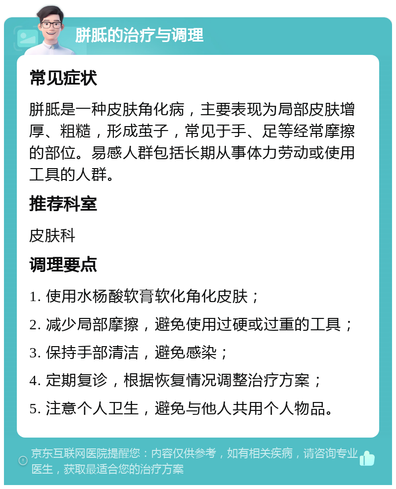 胼胝的治疗与调理 常见症状 胼胝是一种皮肤角化病，主要表现为局部皮肤增厚、粗糙，形成茧子，常见于手、足等经常摩擦的部位。易感人群包括长期从事体力劳动或使用工具的人群。 推荐科室 皮肤科 调理要点 1. 使用水杨酸软膏软化角化皮肤； 2. 减少局部摩擦，避免使用过硬或过重的工具； 3. 保持手部清洁，避免感染； 4. 定期复诊，根据恢复情况调整治疗方案； 5. 注意个人卫生，避免与他人共用个人物品。