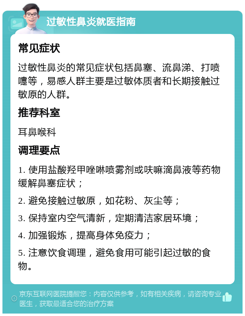 过敏性鼻炎就医指南 常见症状 过敏性鼻炎的常见症状包括鼻塞、流鼻涕、打喷嚏等，易感人群主要是过敏体质者和长期接触过敏原的人群。 推荐科室 耳鼻喉科 调理要点 1. 使用盐酸羟甲唑啉喷雾剂或呋嘛滴鼻液等药物缓解鼻塞症状； 2. 避免接触过敏原，如花粉、灰尘等； 3. 保持室内空气清新，定期清洁家居环境； 4. 加强锻炼，提高身体免疫力； 5. 注意饮食调理，避免食用可能引起过敏的食物。