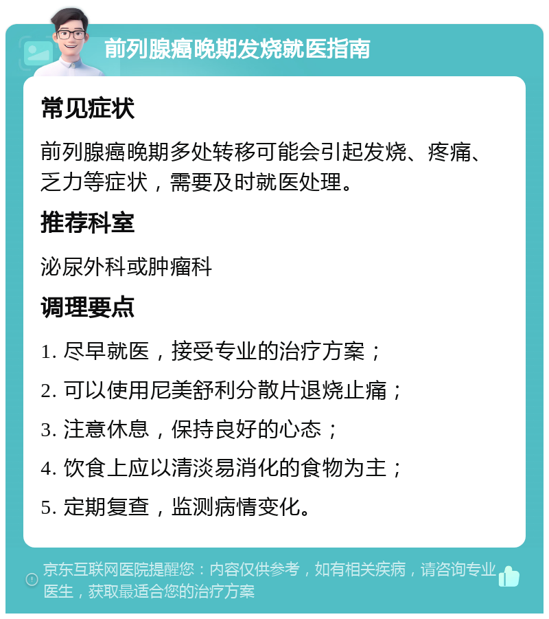 前列腺癌晚期发烧就医指南 常见症状 前列腺癌晚期多处转移可能会引起发烧、疼痛、乏力等症状，需要及时就医处理。 推荐科室 泌尿外科或肿瘤科 调理要点 1. 尽早就医，接受专业的治疗方案； 2. 可以使用尼美舒利分散片退烧止痛； 3. 注意休息，保持良好的心态； 4. 饮食上应以清淡易消化的食物为主； 5. 定期复查，监测病情变化。