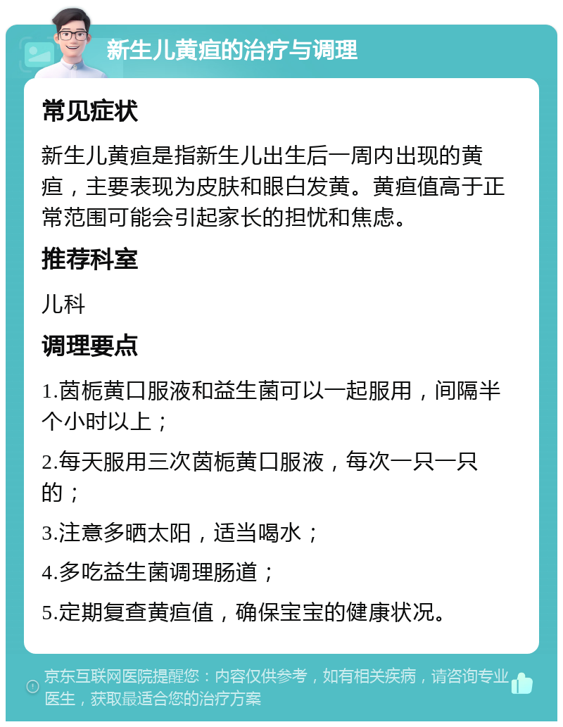 新生儿黄疸的治疗与调理 常见症状 新生儿黄疸是指新生儿出生后一周内出现的黄疸，主要表现为皮肤和眼白发黄。黄疸值高于正常范围可能会引起家长的担忧和焦虑。 推荐科室 儿科 调理要点 1.茵栀黄口服液和益生菌可以一起服用，间隔半个小时以上； 2.每天服用三次茵栀黄口服液，每次一只一只的； 3.注意多晒太阳，适当喝水； 4.多吃益生菌调理肠道； 5.定期复查黄疸值，确保宝宝的健康状况。