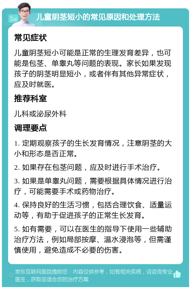 儿童阴茎短小的常见原因和处理方法 常见症状 儿童阴茎短小可能是正常的生理发育差异，也可能是包茎、单睾丸等问题的表现。家长如果发现孩子的阴茎明显短小，或者伴有其他异常症状，应及时就医。 推荐科室 儿科或泌尿外科 调理要点 1. 定期观察孩子的生长发育情况，注意阴茎的大小和形态是否正常。 2. 如果存在包茎问题，应及时进行手术治疗。 3. 如果是单睾丸问题，需要根据具体情况进行治疗，可能需要手术或药物治疗。 4. 保持良好的生活习惯，包括合理饮食、适量运动等，有助于促进孩子的正常生长发育。 5. 如有需要，可以在医生的指导下使用一些辅助治疗方法，例如局部按摩、温水浸泡等，但需谨慎使用，避免造成不必要的伤害。