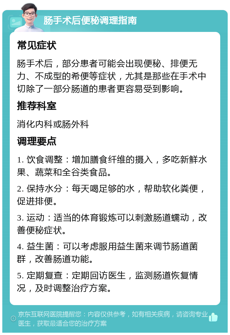 肠手术后便秘调理指南 常见症状 肠手术后，部分患者可能会出现便秘、排便无力、不成型的希便等症状，尤其是那些在手术中切除了一部分肠道的患者更容易受到影响。 推荐科室 消化内科或肠外科 调理要点 1. 饮食调整：增加膳食纤维的摄入，多吃新鲜水果、蔬菜和全谷类食品。 2. 保持水分：每天喝足够的水，帮助软化粪便，促进排便。 3. 运动：适当的体育锻炼可以刺激肠道蠕动，改善便秘症状。 4. 益生菌：可以考虑服用益生菌来调节肠道菌群，改善肠道功能。 5. 定期复查：定期回访医生，监测肠道恢复情况，及时调整治疗方案。