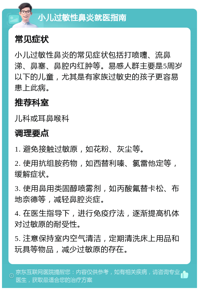 小儿过敏性鼻炎就医指南 常见症状 小儿过敏性鼻炎的常见症状包括打喷嚏、流鼻涕、鼻塞、鼻腔内红肿等。易感人群主要是5周岁以下的儿童，尤其是有家族过敏史的孩子更容易患上此病。 推荐科室 儿科或耳鼻喉科 调理要点 1. 避免接触过敏原，如花粉、灰尘等。 2. 使用抗组胺药物，如西替利嗪、氯雷他定等，缓解症状。 3. 使用鼻用类固醇喷雾剂，如丙酸氟替卡松、布地奈德等，减轻鼻腔炎症。 4. 在医生指导下，进行免疫疗法，逐渐提高机体对过敏原的耐受性。 5. 注意保持室内空气清洁，定期清洗床上用品和玩具等物品，减少过敏原的存在。