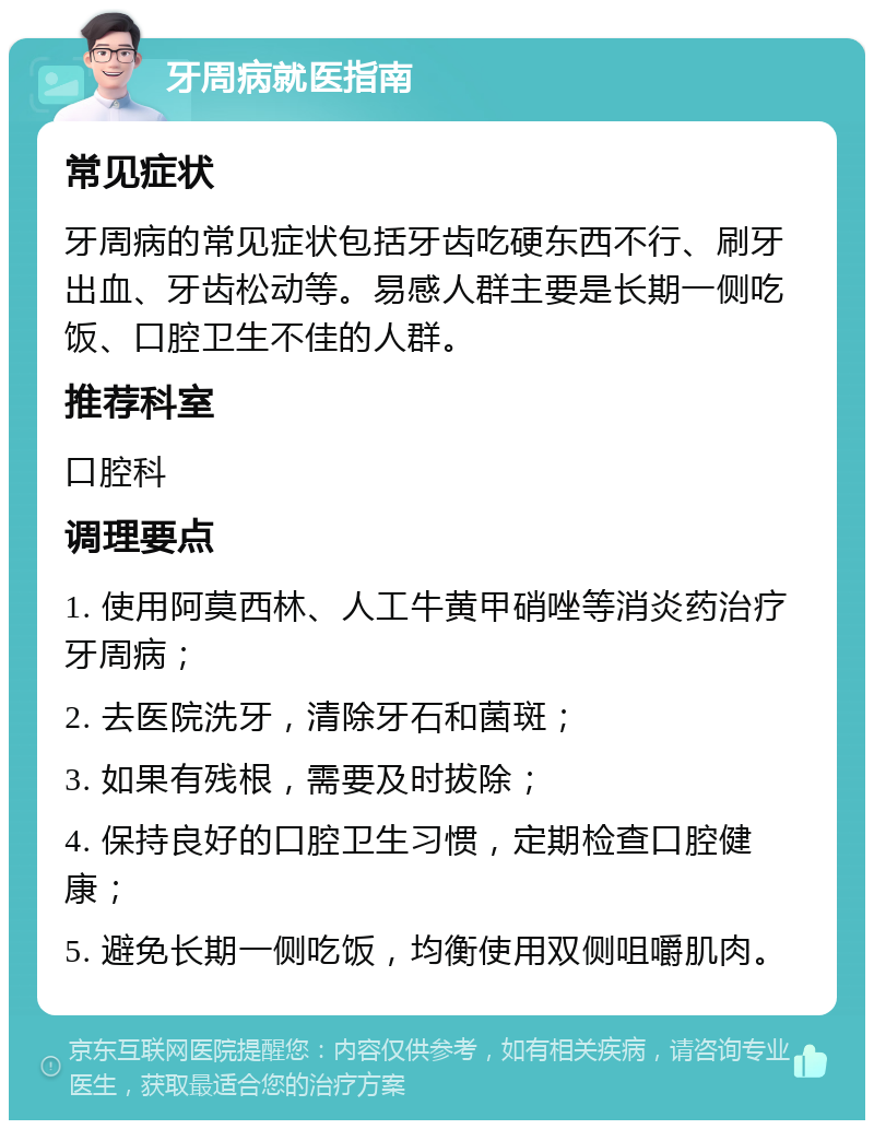 牙周病就医指南 常见症状 牙周病的常见症状包括牙齿吃硬东西不行、刷牙出血、牙齿松动等。易感人群主要是长期一侧吃饭、口腔卫生不佳的人群。 推荐科室 口腔科 调理要点 1. 使用阿莫西林、人工牛黄甲硝唑等消炎药治疗牙周病； 2. 去医院洗牙，清除牙石和菌斑； 3. 如果有残根，需要及时拔除； 4. 保持良好的口腔卫生习惯，定期检查口腔健康； 5. 避免长期一侧吃饭，均衡使用双侧咀嚼肌肉。