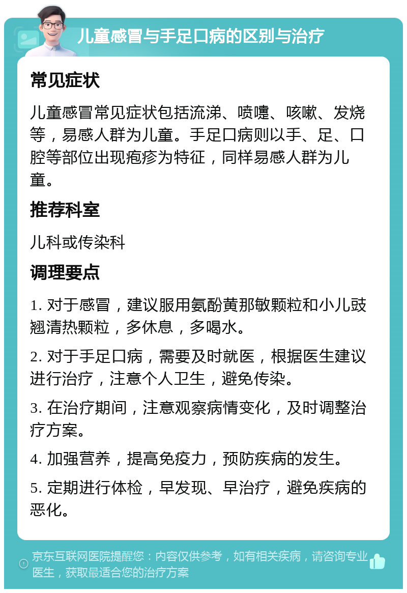 儿童感冒与手足口病的区别与治疗 常见症状 儿童感冒常见症状包括流涕、喷嚏、咳嗽、发烧等，易感人群为儿童。手足口病则以手、足、口腔等部位出现疱疹为特征，同样易感人群为儿童。 推荐科室 儿科或传染科 调理要点 1. 对于感冒，建议服用氨酚黄那敏颗粒和小儿豉翘清热颗粒，多休息，多喝水。 2. 对于手足口病，需要及时就医，根据医生建议进行治疗，注意个人卫生，避免传染。 3. 在治疗期间，注意观察病情变化，及时调整治疗方案。 4. 加强营养，提高免疫力，预防疾病的发生。 5. 定期进行体检，早发现、早治疗，避免疾病的恶化。