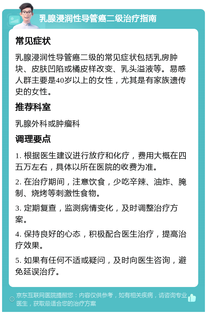 乳腺浸润性导管癌二级治疗指南 常见症状 乳腺浸润性导管癌二级的常见症状包括乳房肿块、皮肤凹陷或橘皮样改变、乳头溢液等。易感人群主要是40岁以上的女性，尤其是有家族遗传史的女性。 推荐科室 乳腺外科或肿瘤科 调理要点 1. 根据医生建议进行放疗和化疗，费用大概在四五万左右，具体以所在医院的收费为准。 2. 在治疗期间，注意饮食，少吃辛辣、油炸、腌制、烧烤等刺激性食物。 3. 定期复查，监测病情变化，及时调整治疗方案。 4. 保持良好的心态，积极配合医生治疗，提高治疗效果。 5. 如果有任何不适或疑问，及时向医生咨询，避免延误治疗。