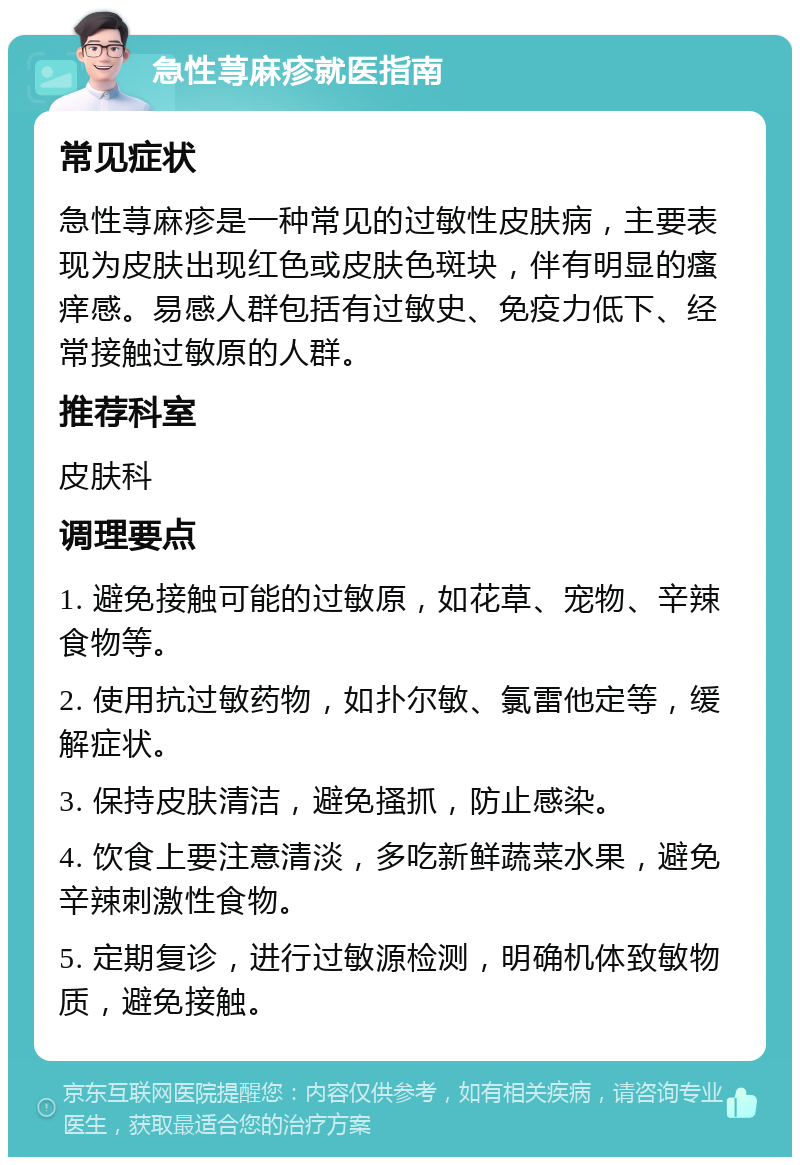 急性荨麻疹就医指南 常见症状 急性荨麻疹是一种常见的过敏性皮肤病，主要表现为皮肤出现红色或皮肤色斑块，伴有明显的瘙痒感。易感人群包括有过敏史、免疫力低下、经常接触过敏原的人群。 推荐科室 皮肤科 调理要点 1. 避免接触可能的过敏原，如花草、宠物、辛辣食物等。 2. 使用抗过敏药物，如扑尔敏、氯雷他定等，缓解症状。 3. 保持皮肤清洁，避免搔抓，防止感染。 4. 饮食上要注意清淡，多吃新鲜蔬菜水果，避免辛辣刺激性食物。 5. 定期复诊，进行过敏源检测，明确机体致敏物质，避免接触。