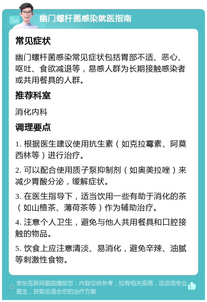 幽门螺杆菌感染就医指南 常见症状 幽门螺杆菌感染常见症状包括胃部不适、恶心、呕吐、食欲减退等，易感人群为长期接触感染者或共用餐具的人群。 推荐科室 消化内科 调理要点 1. 根据医生建议使用抗生素（如克拉霉素、阿莫西林等）进行治疗。 2. 可以配合使用质子泵抑制剂（如奥美拉唑）来减少胃酸分泌，缓解症状。 3. 在医生指导下，适当饮用一些有助于消化的茶（如山楂茶、薄荷茶等）作为辅助治疗。 4. 注意个人卫生，避免与他人共用餐具和口腔接触的物品。 5. 饮食上应注意清淡、易消化，避免辛辣、油腻等刺激性食物。