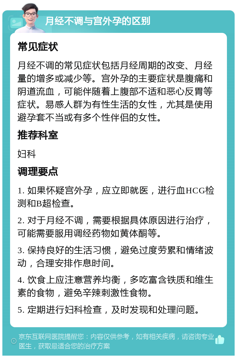 月经不调与宫外孕的区别 常见症状 月经不调的常见症状包括月经周期的改变、月经量的增多或减少等。宫外孕的主要症状是腹痛和阴道流血，可能伴随着上腹部不适和恶心反胃等症状。易感人群为有性生活的女性，尤其是使用避孕套不当或有多个性伴侣的女性。 推荐科室 妇科 调理要点 1. 如果怀疑宫外孕，应立即就医，进行血HCG检测和B超检查。 2. 对于月经不调，需要根据具体原因进行治疗，可能需要服用调经药物如黄体酮等。 3. 保持良好的生活习惯，避免过度劳累和情绪波动，合理安排作息时间。 4. 饮食上应注意营养均衡，多吃富含铁质和维生素的食物，避免辛辣刺激性食物。 5. 定期进行妇科检查，及时发现和处理问题。