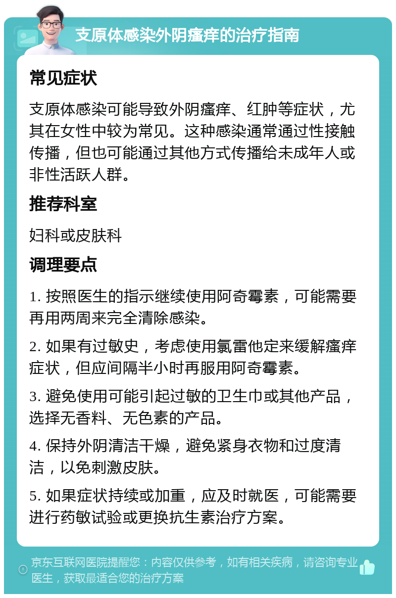 支原体感染外阴瘙痒的治疗指南 常见症状 支原体感染可能导致外阴瘙痒、红肿等症状，尤其在女性中较为常见。这种感染通常通过性接触传播，但也可能通过其他方式传播给未成年人或非性活跃人群。 推荐科室 妇科或皮肤科 调理要点 1. 按照医生的指示继续使用阿奇霉素，可能需要再用两周来完全清除感染。 2. 如果有过敏史，考虑使用氯雷他定来缓解瘙痒症状，但应间隔半小时再服用阿奇霉素。 3. 避免使用可能引起过敏的卫生巾或其他产品，选择无香料、无色素的产品。 4. 保持外阴清洁干燥，避免紧身衣物和过度清洁，以免刺激皮肤。 5. 如果症状持续或加重，应及时就医，可能需要进行药敏试验或更换抗生素治疗方案。