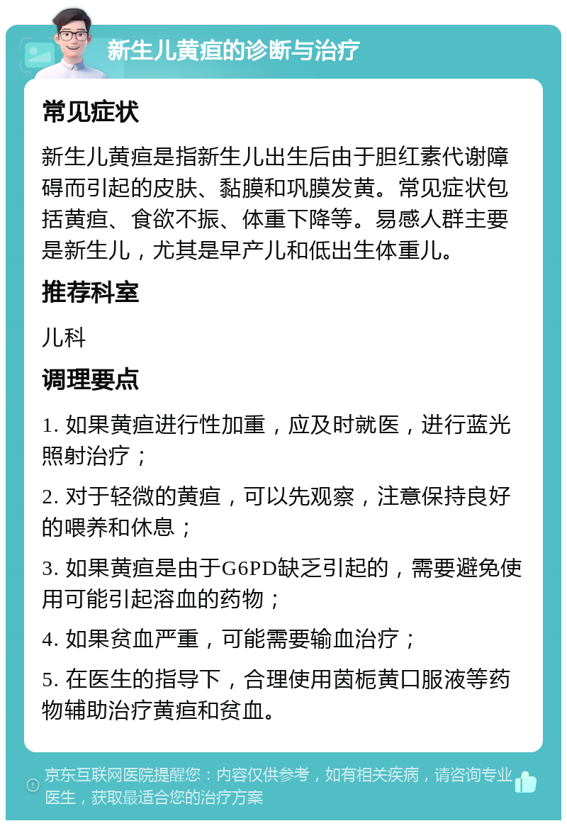 新生儿黄疸的诊断与治疗 常见症状 新生儿黄疸是指新生儿出生后由于胆红素代谢障碍而引起的皮肤、黏膜和巩膜发黄。常见症状包括黄疸、食欲不振、体重下降等。易感人群主要是新生儿，尤其是早产儿和低出生体重儿。 推荐科室 儿科 调理要点 1. 如果黄疸进行性加重，应及时就医，进行蓝光照射治疗； 2. 对于轻微的黄疸，可以先观察，注意保持良好的喂养和休息； 3. 如果黄疸是由于G6PD缺乏引起的，需要避免使用可能引起溶血的药物； 4. 如果贫血严重，可能需要输血治疗； 5. 在医生的指导下，合理使用茵栀黄口服液等药物辅助治疗黄疸和贫血。