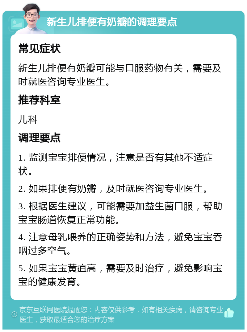 新生儿排便有奶瓣的调理要点 常见症状 新生儿排便有奶瓣可能与口服药物有关，需要及时就医咨询专业医生。 推荐科室 儿科 调理要点 1. 监测宝宝排便情况，注意是否有其他不适症状。 2. 如果排便有奶瓣，及时就医咨询专业医生。 3. 根据医生建议，可能需要加益生菌口服，帮助宝宝肠道恢复正常功能。 4. 注意母乳喂养的正确姿势和方法，避免宝宝吞咽过多空气。 5. 如果宝宝黄疸高，需要及时治疗，避免影响宝宝的健康发育。