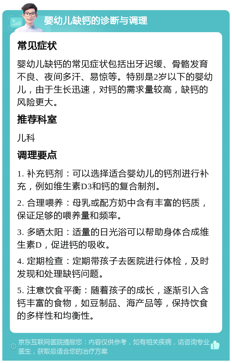 婴幼儿缺钙的诊断与调理 常见症状 婴幼儿缺钙的常见症状包括出牙迟缓、骨骼发育不良、夜间多汗、易惊等。特别是2岁以下的婴幼儿，由于生长迅速，对钙的需求量较高，缺钙的风险更大。 推荐科室 儿科 调理要点 1. 补充钙剂：可以选择适合婴幼儿的钙剂进行补充，例如维生素D3和钙的复合制剂。 2. 合理喂养：母乳或配方奶中含有丰富的钙质，保证足够的喂养量和频率。 3. 多晒太阳：适量的日光浴可以帮助身体合成维生素D，促进钙的吸收。 4. 定期检查：定期带孩子去医院进行体检，及时发现和处理缺钙问题。 5. 注意饮食平衡：随着孩子的成长，逐渐引入含钙丰富的食物，如豆制品、海产品等，保持饮食的多样性和均衡性。