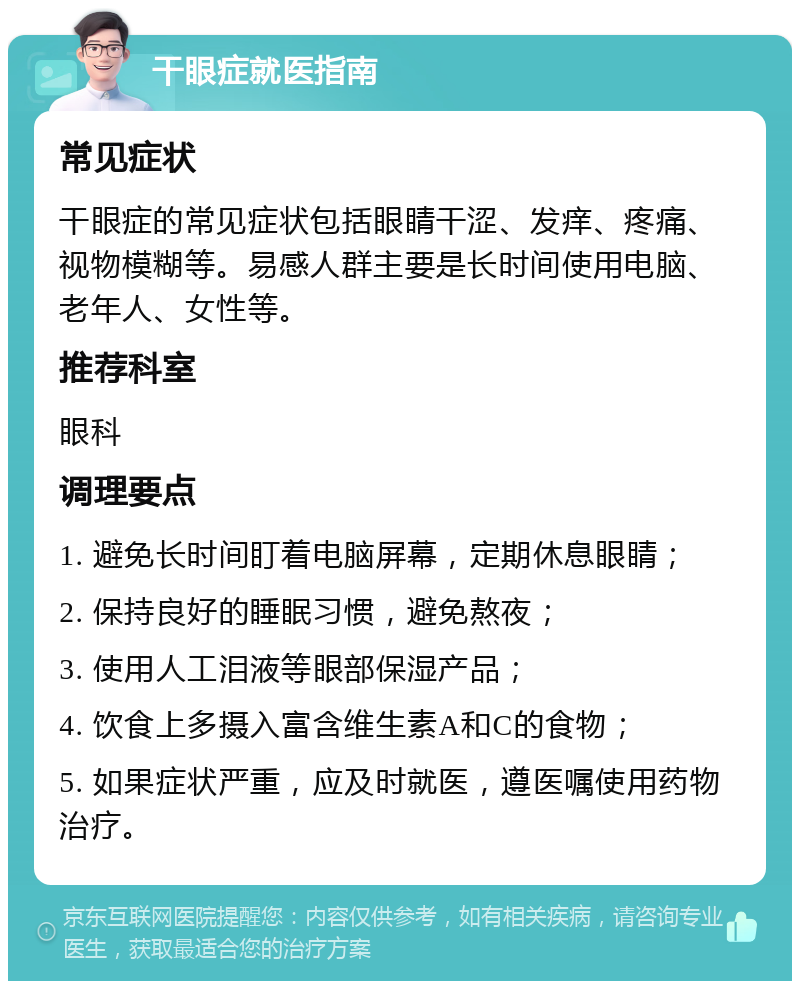 干眼症就医指南 常见症状 干眼症的常见症状包括眼睛干涩、发痒、疼痛、视物模糊等。易感人群主要是长时间使用电脑、老年人、女性等。 推荐科室 眼科 调理要点 1. 避免长时间盯着电脑屏幕，定期休息眼睛； 2. 保持良好的睡眠习惯，避免熬夜； 3. 使用人工泪液等眼部保湿产品； 4. 饮食上多摄入富含维生素A和C的食物； 5. 如果症状严重，应及时就医，遵医嘱使用药物治疗。