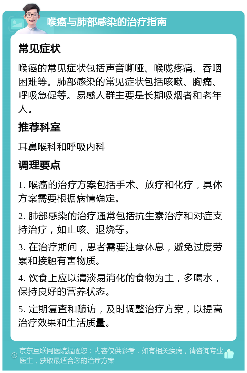 喉癌与肺部感染的治疗指南 常见症状 喉癌的常见症状包括声音嘶哑、喉咙疼痛、吞咽困难等。肺部感染的常见症状包括咳嗽、胸痛、呼吸急促等。易感人群主要是长期吸烟者和老年人。 推荐科室 耳鼻喉科和呼吸内科 调理要点 1. 喉癌的治疗方案包括手术、放疗和化疗，具体方案需要根据病情确定。 2. 肺部感染的治疗通常包括抗生素治疗和对症支持治疗，如止咳、退烧等。 3. 在治疗期间，患者需要注意休息，避免过度劳累和接触有害物质。 4. 饮食上应以清淡易消化的食物为主，多喝水，保持良好的营养状态。 5. 定期复查和随访，及时调整治疗方案，以提高治疗效果和生活质量。