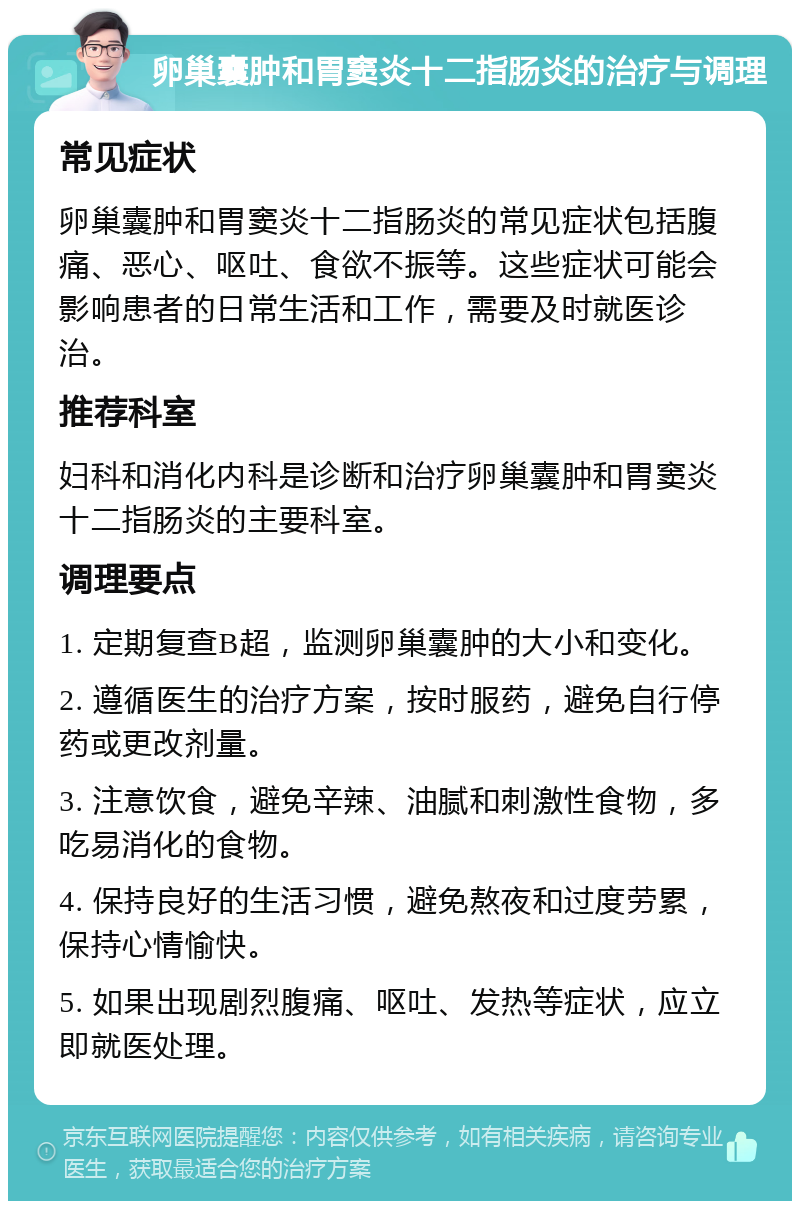 卵巢囊肿和胃窦炎十二指肠炎的治疗与调理 常见症状 卵巢囊肿和胃窦炎十二指肠炎的常见症状包括腹痛、恶心、呕吐、食欲不振等。这些症状可能会影响患者的日常生活和工作，需要及时就医诊治。 推荐科室 妇科和消化内科是诊断和治疗卵巢囊肿和胃窦炎十二指肠炎的主要科室。 调理要点 1. 定期复查B超，监测卵巢囊肿的大小和变化。 2. 遵循医生的治疗方案，按时服药，避免自行停药或更改剂量。 3. 注意饮食，避免辛辣、油腻和刺激性食物，多吃易消化的食物。 4. 保持良好的生活习惯，避免熬夜和过度劳累，保持心情愉快。 5. 如果出现剧烈腹痛、呕吐、发热等症状，应立即就医处理。