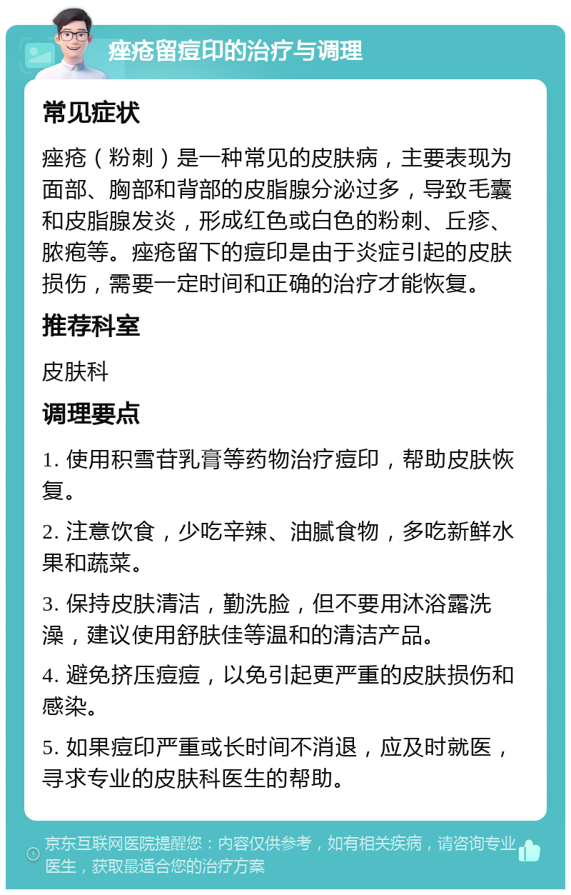 痤疮留痘印的治疗与调理 常见症状 痤疮（粉刺）是一种常见的皮肤病，主要表现为面部、胸部和背部的皮脂腺分泌过多，导致毛囊和皮脂腺发炎，形成红色或白色的粉刺、丘疹、脓疱等。痤疮留下的痘印是由于炎症引起的皮肤损伤，需要一定时间和正确的治疗才能恢复。 推荐科室 皮肤科 调理要点 1. 使用积雪苷乳膏等药物治疗痘印，帮助皮肤恢复。 2. 注意饮食，少吃辛辣、油腻食物，多吃新鲜水果和蔬菜。 3. 保持皮肤清洁，勤洗脸，但不要用沐浴露洗澡，建议使用舒肤佳等温和的清洁产品。 4. 避免挤压痘痘，以免引起更严重的皮肤损伤和感染。 5. 如果痘印严重或长时间不消退，应及时就医，寻求专业的皮肤科医生的帮助。