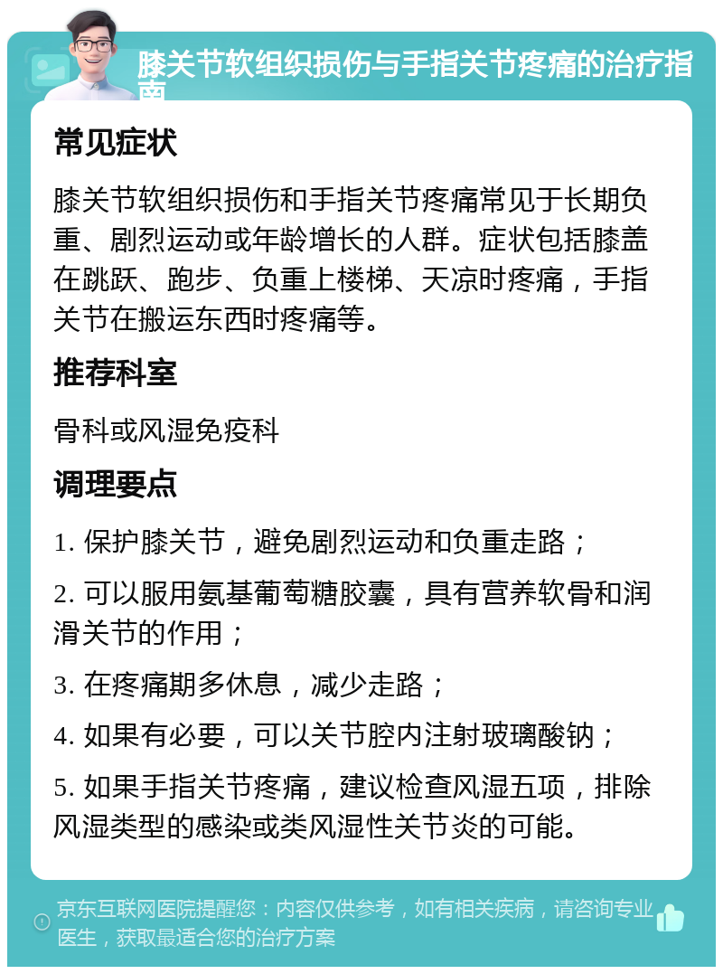 膝关节软组织损伤与手指关节疼痛的治疗指南 常见症状 膝关节软组织损伤和手指关节疼痛常见于长期负重、剧烈运动或年龄增长的人群。症状包括膝盖在跳跃、跑步、负重上楼梯、天凉时疼痛，手指关节在搬运东西时疼痛等。 推荐科室 骨科或风湿免疫科 调理要点 1. 保护膝关节，避免剧烈运动和负重走路； 2. 可以服用氨基葡萄糖胶囊，具有营养软骨和润滑关节的作用； 3. 在疼痛期多休息，减少走路； 4. 如果有必要，可以关节腔内注射玻璃酸钠； 5. 如果手指关节疼痛，建议检查风湿五项，排除风湿类型的感染或类风湿性关节炎的可能。