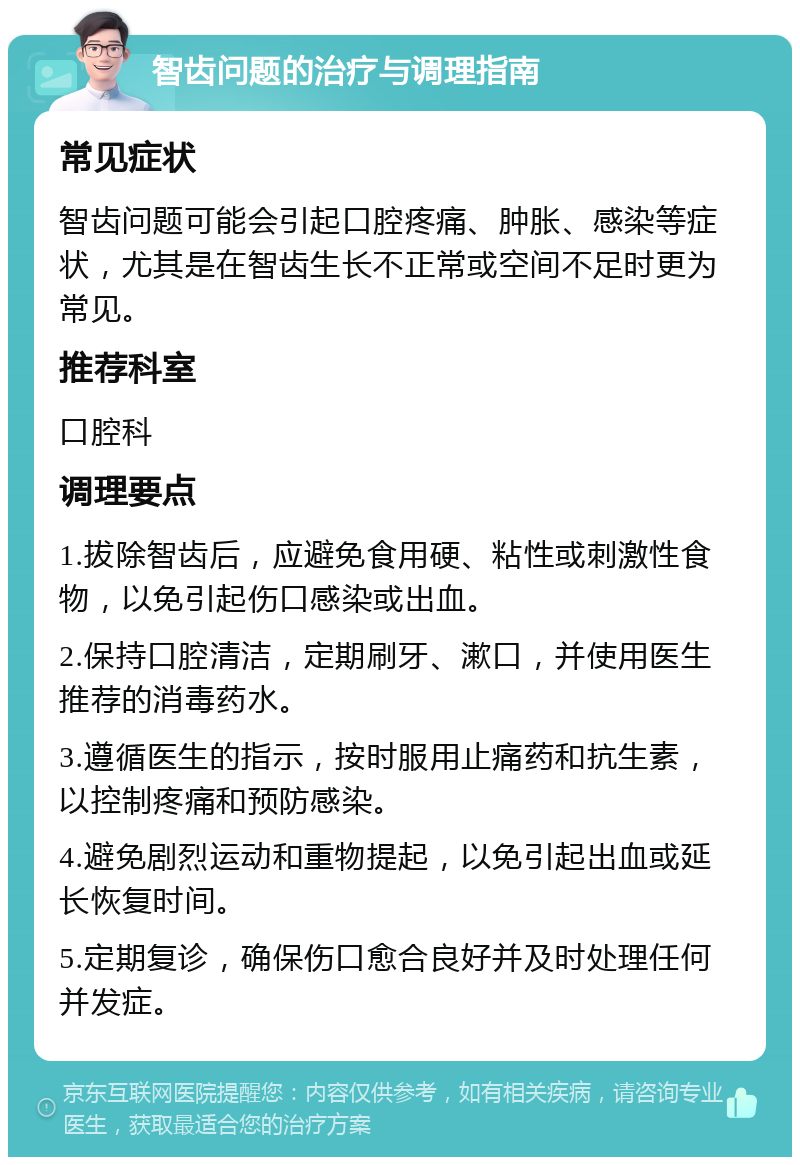 智齿问题的治疗与调理指南 常见症状 智齿问题可能会引起口腔疼痛、肿胀、感染等症状，尤其是在智齿生长不正常或空间不足时更为常见。 推荐科室 口腔科 调理要点 1.拔除智齿后，应避免食用硬、粘性或刺激性食物，以免引起伤口感染或出血。 2.保持口腔清洁，定期刷牙、漱口，并使用医生推荐的消毒药水。 3.遵循医生的指示，按时服用止痛药和抗生素，以控制疼痛和预防感染。 4.避免剧烈运动和重物提起，以免引起出血或延长恢复时间。 5.定期复诊，确保伤口愈合良好并及时处理任何并发症。