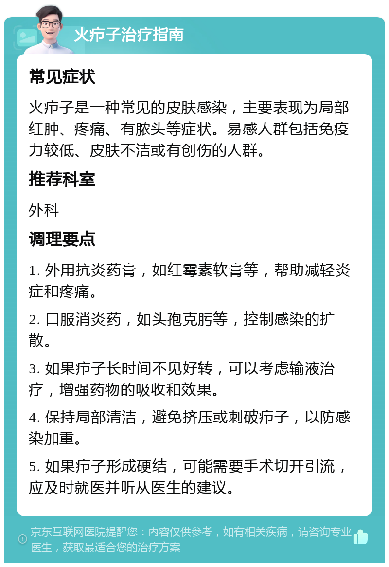 火疖子治疗指南 常见症状 火疖子是一种常见的皮肤感染，主要表现为局部红肿、疼痛、有脓头等症状。易感人群包括免疫力较低、皮肤不洁或有创伤的人群。 推荐科室 外科 调理要点 1. 外用抗炎药膏，如红霉素软膏等，帮助减轻炎症和疼痛。 2. 口服消炎药，如头孢克肟等，控制感染的扩散。 3. 如果疖子长时间不见好转，可以考虑输液治疗，增强药物的吸收和效果。 4. 保持局部清洁，避免挤压或刺破疖子，以防感染加重。 5. 如果疖子形成硬结，可能需要手术切开引流，应及时就医并听从医生的建议。