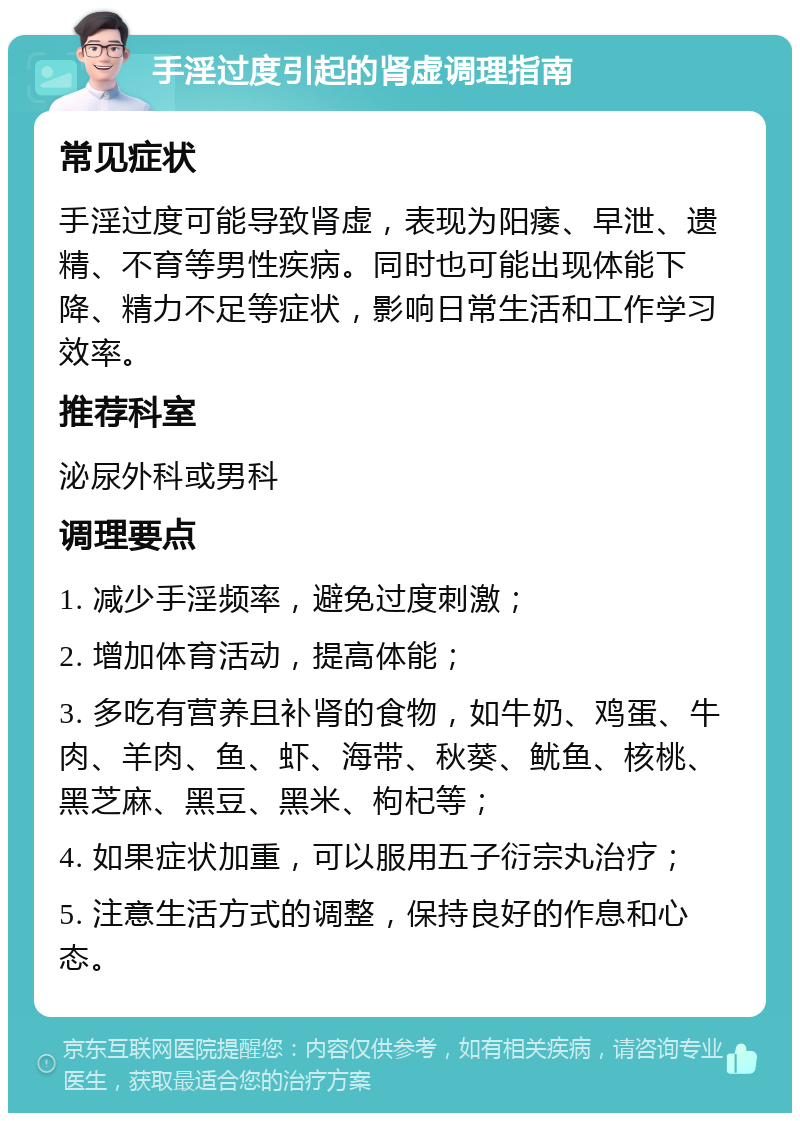 手淫过度引起的肾虚调理指南 常见症状 手淫过度可能导致肾虚，表现为阳痿、早泄、遗精、不育等男性疾病。同时也可能出现体能下降、精力不足等症状，影响日常生活和工作学习效率。 推荐科室 泌尿外科或男科 调理要点 1. 减少手淫频率，避免过度刺激； 2. 增加体育活动，提高体能； 3. 多吃有营养且补肾的食物，如牛奶、鸡蛋、牛肉、羊肉、鱼、虾、海带、秋葵、鱿鱼、核桃、黑芝麻、黑豆、黑米、枸杞等； 4. 如果症状加重，可以服用五子衍宗丸治疗； 5. 注意生活方式的调整，保持良好的作息和心态。