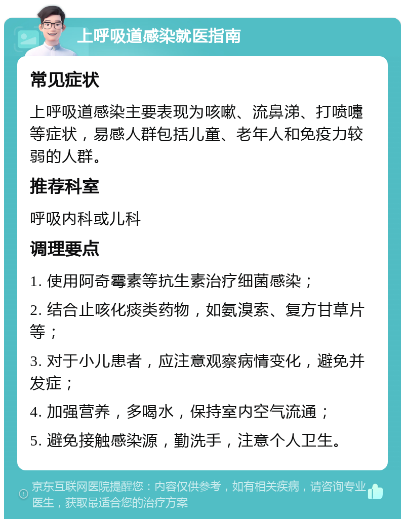 上呼吸道感染就医指南 常见症状 上呼吸道感染主要表现为咳嗽、流鼻涕、打喷嚏等症状，易感人群包括儿童、老年人和免疫力较弱的人群。 推荐科室 呼吸内科或儿科 调理要点 1. 使用阿奇霉素等抗生素治疗细菌感染； 2. 结合止咳化痰类药物，如氨溴索、复方甘草片等； 3. 对于小儿患者，应注意观察病情变化，避免并发症； 4. 加强营养，多喝水，保持室内空气流通； 5. 避免接触感染源，勤洗手，注意个人卫生。